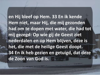 en Hij bleef op Hem. 33 En ik kende Hem niet, maar Hij, die mij gezonden had om te dopen met water, die had tot mij gezegd: Op wie gij de Geest ziet nederdalen en op Hem blijven, deze is het, die met de heilige Geest doopt. 34 En ik heb gezien en getuigd, dat deze de Zoon van God is.