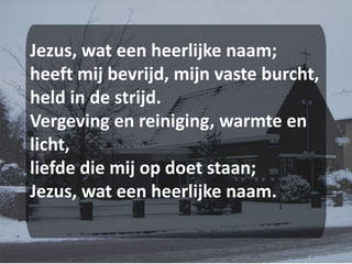 Jezus, wat een heerlijke naam;heeft mij bevrijd, mijn vaste burcht,held in de strijd.Vergeving en reiniging, warmte en licht,liefde die mij op doet staan;Jezus, wat een heerlijke naam.