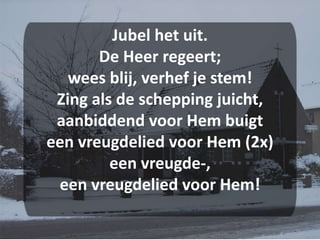 Jubel het uit.De Heer regeert;wees blij, verhef je stem!Zing als de schepping juicht,aanbiddend voor Hem buigteen vreugdelied voor Hem (2x)een vreugde-, een vreugdelied voor Hem!