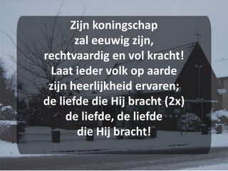 Zijn koningschapzal eeuwig zijn,rechtvaardig en vol kracht!Laat ieder volk op aardezijn heerlijkheid ervaren;de liefde die Hij bracht (2x)de liefde, de liefdedie Hij bracht!