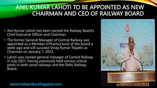 ANIL KUMAR LAHOTI TO BE APPOINTED AS NEW
CHAIRMAN AND CEO OF RAILWAY BOARD
• Anil Kumar Lahoti has been named the Railway Board's
Chief Executive Officer and Chairman.
• The former General Manager of Central Railway was
appointed as a Member (Infrastructure) of the board a
week ago and will succeed Vinay Kumar Tripathi as
Chairman on January 1, 2023.
• Lahoti was named general manager of Central Railway
in July 2021, having previously held various critical
posts in both zonal railways and the Delhi Railway
Board.
www.indopraba.blogspot.com
 
