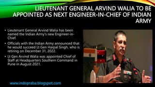 LIEUTENANT GENERAL ARVIND WALIA TO BE
APPOINTED AS NEXT ENGINEER-IN-CHIEF OF INDIAN
ARMY
• Lieutenant General Arvind Walia has been
named the Indian Army's new Engineer-in-
Chief.
• Officials with the Indian Army announced that
he would succeed Lt Gen Harpal Singh, who is
retiring on December 31, 2022.
• Lt Gen Arvind Walia was appointed Chief of
Staff at Headquarters Southern Command in
Pune in August 2021.
www.indopraba.blogspot.com
 
