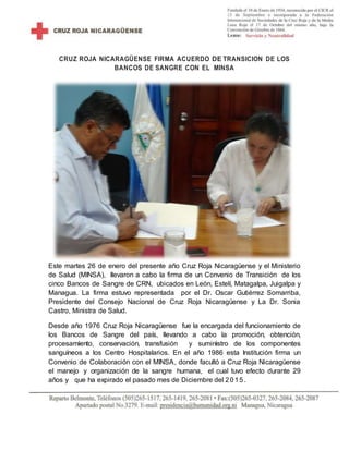 CRUZ ROJA NICARAGÜENSE FIRMA ACUERDO DE TRANSICION DE LOS
BANCOS DE SANGRE CON EL MINSA
Este martes 26 de enero del presente año Cruz Roja Nicaragüense y el Ministerio
de Salud (MINSA), llevaron a cabo la firma de un Convenio de Transición de los
cinco Bancos de Sangre de CRN, ubicados en León, Estelí, Matagalpa, Juigalpa y
Managua. La firma estuvo representada por el Dr. Oscar Gutiérrez Somarriba,
Presidente del Consejo Nacional de Cruz Roja Nicaragüense y La Dr. Sonia
Castro, Ministra de Salud.
Desde año 1976 Cruz Roja Nicaragüense fue la encargada del funcionamiento de
los Bancos de Sangre del país, llevando a cabo la promoción, obtención,
procesamiento, conservación, transfusión y suministro de los componentes
sanguíneos a los Centro Hospitalarios. En el año 1986 esta Institución firma un
Convenio de Colaboración con el MINSA, donde facultó a Cruz Roja Nicaragüense
el manejo y organización de la sangre humana, el cual tuvo efecto durante 29
años y que ha expirado el pasado mes de Diciembre del 2015.
 