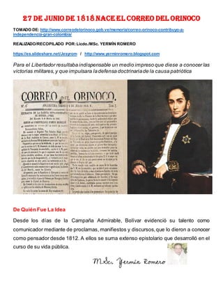 27 DE JUNIO DE 1818 NACE EL CORREO DEL ORINOCO
TOMADO DE: http://www.correodelorinoco.gob.ve/memoria/correo-orinoco-contribuyo-a-
independencia-gran-colombia/
REALIZADO/RECOPILADO POR:Licdo./MSc. YERMÍN ROMERO
https://es.slideshare.net/Jesyrom / http://www.yerminromero.blogspot.com
Para el Libertador resultaba indispensable un medio impreso que diese a conocer las
victorias militares,y que impulsara ladefensa doctrinariade la causa patriótica
De Quién Fue La Idea
Desde los días de la Campaña Admirable, Bolívar evidenció su talento como
comunicador mediante de proclamas, manifiestos y discursos,que lo dieron a conocer
como pensador desde 1812. A ellos se suma extenso epistolario que desarrolló en el
curso de su vida pública.
MSc. Yermín Romero
 