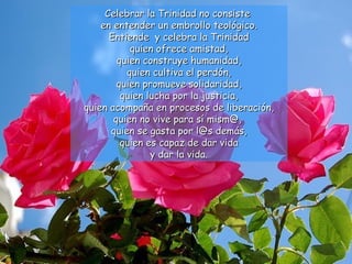 Celebrar la Trinidad no consiste
    en entender un embrollo teológico.
      Entiende y celebra la Trinidad
           quien ofrece amistad,
        quien construye humanidad,
          quien cultiva el perdón,
        quien promueve solidaridad,
         quien lucha por la justicia,
quien acompaña en procesos de liberación,
       quien no vive para sí mism@,
      quien se gasta por l@s demás,
         quien es capaz de dar vida
                y dar la vida.
 