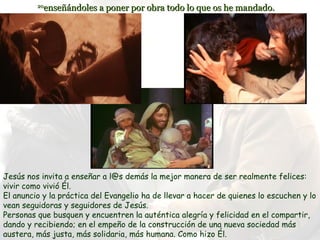 20
           enseñándoles a poner por obra todo lo que os he mandado.




Jesús nos invita a enseñar a l@s demás la mejor manera de ser realmente felices:
vivir como vivió Él.
El anuncio y la práctica del Evangelio ha de llevar a hacer de quienes lo escuchen y lo
vean seguidoras y seguidores de Jesús.
Personas que busquen y encuentren la auténtica alegría y felicidad en el compartir,
dando y recibiendo; en el empeño de la construcción de una nueva sociedad más
austera, más justa, más solidaria, más humana. Como hizo Él.
 