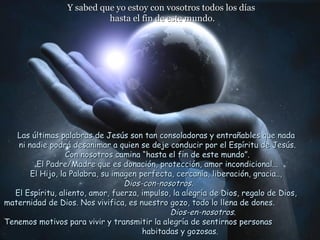 Y sabed que yo estoy con vosotros todos los días
                           hasta el fin de este mundo.




   Las últimas palabras de Jesús son tan consoladoras y entrañables que nada
   ni nadie podrá desanimar a quien se deje conducir por el Espíritu de Jesús.
                  Con nosotros camina “hasta el fin de este mundo”.
         El Padre/Madre que es donación, protección, amor incondicional...
       El Hijo, la Palabra, su imagen perfecta, cercanía, liberación, gracia..,
                                  Dios-con-nosotros.
  El Espíritu, aliento, amor, fuerza, impulso, la alegría de Dios, regalo de Dios,
maternidad de Dios. Nos vivifica, es nuestro gozo, todo lo llena de dones.
                                              Dios-en-nosotros.
Tenemos motivos para vivir y transmitir la alegría de sentirnos personas
                                       habitadas y gozosas.
 