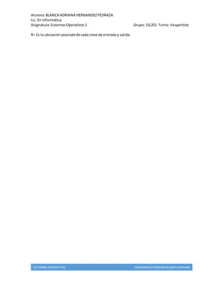 Alumna: BLANCA ADRIANA HERNANDEZ PEDRAZA 
Lic. En Informática 
Asignatura: Sistemas Operativos 1 Grupo: 15L251 Turno: Vespertino 
R= Es la ubicación asociada de cada clase de entrada y salida. 
SISTEMAS OPERATIVOS HERNANDEZ PEDRAZA BLANCA ADRIANA 
