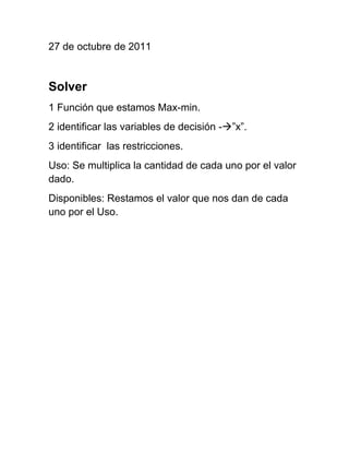 27 de octubre de 2011


Solver
1 Función que estamos Max-min.
2 identificar las variables de decisión -”x”.
3 identificar las restricciones.
Uso: Se multiplica la cantidad de cada uno por el valor
dado.
Disponibles: Restamos el valor que nos dan de cada
uno por el Uso.
 