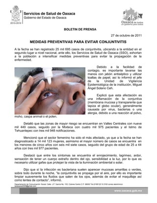 BOLETIN DE PRENSA
27 de octubre de 2011
MEDIDAS PREVENTIVAS PARA EVITAR CONJUNTIVITIS
A la fecha se han registrado 25 mil 695 casos de conjuntivitis, ubicando a la entidad en el
segundo lugar a nivel nacional, ante ello, los Servicios de Salud de Oaxaca (SSO), exhortan
a la población a intensificar medidas preventivas para evitar la propagación de la
enfermedad.
Debido a la facilidad de
contagio, es importante lavarse las
manos con jabón antiséptico y utilizar
toallas de papel, así lo informó el jefe
de la Unidad de Vigilancia
Epidemiológica de la institución, Miguel
Ángel Solano Ceh.
Explicó que esta afectación es
una inflamación de la conjuntiva
(membrana mucosa y transparente que
tapiza el globo ocular), generalmente
causada por virus, bacterias o una
alergia, debido a una reacción al polvo,
moho, caspa animal o el polen.
Detalló que las zonas de mayor riesgo se encuentran en Valles Centrales con nueve
mil 449 casos, seguido por la Mixteca con cuatro mil 975 pacientes y el Istmo de
Tehuantepec con tres mil 948 notificaciones.
Mencionó que el sector femenino ha sido el más afectado, ya que a la fecha se han
diagnosticado a 14 mil 123 mujeres, asimismo el mayor número de casos se encuentra en
los menores de cinco años con seis mil siete casos, seguido del grupo de edad de 25 a 44
años con tres mil 977 pacientes.
Destacó que entre los síntomas se encuentra el enrojecimiento, lagrimeo, ardor,
sensación de tener un cuerpo extraño dentro del ojo, sensibilidad a la luz, por lo que es
necesario utilizar gafas que protejan la vista de la iluminación ambiental o solar.
Dijo que sí la infección es bacteriana suelen aparecer mucosas amarillas o verdes,
sobre todo durante la noche, “la conjuntivitis se propaga por el aire, por ello es importante
limpiar suavemente los fluidos que salen de los ojos, además de evitar el maquillaje así
como lentes de contacto”, informó.
Departamento de Comunicación Social, Calle: J.P. García No. 103, Colonia Centro C.P. 68000 Tel.(01951)51 6 2163 correo electrónico:
ssoaxaca2005@gmail.com
 