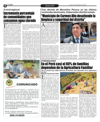LLaa CCaalllele EntAreytaecnuicmhioento Lunes 27 de Octubre de 2014 
Incrementa porcentaje 
de comunidades que 
consumen agua clorada 
Tras derrota de Marcelino Paucca en las últimas 
contiendas electorales, Gobernador distrital señala: 
"Municipio de Carmen Alto desatiende la 
limpieza y seguridad del distrito" 
22 días de las contiendas 
electorales, donde el actual 
alcalde distrital de Carmen AAlto, Marcelino Paucca Cancho, 
fue derrotado en las urnas con el 
triunfo de Revelino Huamani ahora 
alcalde electo, los problemas con la 
limpieza pública y seguridad ciuda-dana 
Manuel Ventura/La Calle 
continúan, siendo esto califi-cado 
por muchos incluido el propio 
gobernador del distrito, como una 
actitud de venganza de parte del 
saliente alcalde, al no haber ganado 
en las elecciones regionales y muni-cipales 
del pasado 5 de octubre. 
"El alcalde al no ganar en las elec-ciones 
se está vengando, al punto de 
que existe gran descuido en la lim-pieza 
del distrito y seguridad ciuda-dana, 
por lo que como gobernación 
hemos puesto en conocimiento del 
municipio, pero como ya falta poco 
más de dos meses para su salida, el 
alcalde Marcelino Paucca no toma 
interés en estos dos álgidos temas. 
ridad dentro del distrito, uno de 
ellos está al servicio del saliente 
alcalde, precisando que al igual que 
la mayoría de los pobladores del dis-trito 
de los legendarios arrieros, está 
a la espera de que culmine la gestión 
de Marcelino Paucca, "esperamos y 
tenemos confianza que el electo 
alcalde Revelino Huamani, mejora-rá 
las cosas en beneficio de toda la 
población del distrito", finalizó. 
Lo mismo sucede en seguridad ciu-dadana, 
pues ya no contamos con 
los serenos que también fueron des-pedidos, 
solo nos queda hacer ope-rativos 
con el comisario del distri-to", 
expresó Wilfredo Anancusi, 
gobernador de Carmen Alto. 
Asimismo, el gobernador carmenal-tino 
señaló que de los dos vehículos 
destinados para las labores de segu 
En el Perú casi el 80% de familias 
dependen de la Agricultura Familiar 
Suiza en el Perú, Jor- Ege Loayza, señaló que en los últi-mos 
l representante del proyecto 
SABA - PLUS de la coope-ración 
años y en base a las últimas 
informaciones a nivel regional, el 
porcentaje de comunidades que con-sumen 
agua clorada va en incre-mento, 
lo que contribuye a mejorar 
la calidad de vida de esta población, 
gracias a la labor realizada por las 
organizaciones comunales encarga-das 
de la administración, operación 
y mantenimiento de los sistemas de 
agua y saneamiento en el medio 
rural. 
"En base a los últimos reportes que 
tenemos, se tiene un número deter-minado 
de comunidades que consu-men 
agua clorada a nivel regional, 
labor que por obvias razones es de 
competencia de los gobiernos loca-les, 
quienes tienen que elaborar los 
proyectos, claro está con el apoyo 
técnico del gobierno regional. Por 
nuestra parte, estamos dando apoyo 
técnico a 30 gobiernos locales de la 
provincia de Huamanga", expresó 
Jorge Loayza. 
Del mismo modo, señaló que en 
junio de este año se sabía que ningu-na 
comunidad de la región consu-mía 
agua clorada, pero en base a la 
labor realizada ahora existen más de 
120 comunidades que han imple-mentado 
sistemas de cloración por 
goteo, "yo tengo un reporte que en la 
región Ayacucho hay más de 159 
mil habitantes que no tienen servi-cio 
de agua, mientras que más de 
260 mil habitantes no cuentan con 
sistema de saneamiento, es decir 
desagüe, lo que se puede mejorar 
siempre y cuando los gobiernos loca-les 
tomen atención a este tema, claro 
está presentando los perfiles y expe-dientes 
técnicos al Ministerio de 
Vivienda", finalizó el representante 
del proyecto SABA - PLUS de la 
cooperación Suiza en el Perú. 
Manuel Ventura/La Calle 
l Fondo de Desarrollo 
A g r o p e c u a r i o 
–FONDEAGRO, en una Eexposición reciente, respecto al 
tema de Agricultura Familiar, 
afirmó que, casi el 80% de familias 
en el Perú, dependen de este tipo de 
actividad agrícola, pecuaria, de 
pequeñas unidades que producen en 
una, dos o tres hectáreas; o las que 
tienen 3, 4, 5, ó 6 vacas son las que 
sostienen la necesidad alimentaria. 
Y esta actividad de Agricultura 
Fami l i a r, no sol ament e e s 
importante en el Perú, sino también 
en el mundo, por eso se ha 
designado este año 2014, como el 
Año Internacional de la Agricultura 
Familiar. 
L o s r e p r e s e n t a n t e s d e 
FONDEAGRO, indican que para 
tal efecto, dentro de la estadísticas 
que existen en el Foro Rural 
Mundial, que es la que maneja todo 
este tema de monitoreo en cada país 
sobre agricultura familiar, indican 
que en el mundo hay 3,000 millones 
de familias que dependen de la 
agricultura familiar; esto es de unos 
8 a 9,000 mil millones de habitantes 
Porque para este tipo de propuestas, 
lo que importa es el financiamiento. 
P o r q u e c u a l q u i e r t i p o d e 
normatividad, sino está respaldado 
por un financiamiento, por un 
incentivo, no tendrá razón de ser, 
porque esta organización sufrió, así 
como otras propuestas soportaron 
una serie de “paquetazos”, y estos 
paquetazos son solamente para los 
pobres, y no para esos grandes 
industriales y grandes empresas que 
están viendo mermar unos cuantos 
millones que necesitan ganar. Sin 
embargo, se están empujando a 
impulsar una Ley de Agricultura 
Familiar, indicó CONVEAGRO. 
que tiene el mundo. 
Para este tema del Agricultura 
Familiar, CONVEAGRO dijo 
haber presentado al Congreso de la 
República, un Proyecto de Ley, para 
revalorar, revitalizar y dar 
importancia y sustento a las perso-nas 
a los agricultores, a los 
ganaderos, que están comprendidos 
dentro de este ámbito de Agricultura 
Familiar. Evidentemente la 
presentación de una propuesta 
legislativa, tiene que señirse a una 
serie de pasos, este es el primer paso 
donde se están “colgando” algunos 
congresistas, se señaló. 
A nivel regional 
FONDEAGRO 
*En el mundo hay 3,000 millones de familias que dependen de la agricultura 
familiar 
Manuel Ventura/La Calle 
 