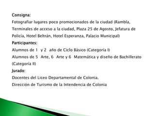 Consigna:Fotografiar lugares poco promocionados de la ciudad (Rambla, Terminales de acceso a la ciudad, Plaza 25 de Agosto, Jefatura de Policía, Hotel Beltrán, Hotel Esperanza, Palacio Municipal)Participantes:Alumnos de 1° y 2° año de Ciclo Básico (Categoría I)Alumnos de 5° Arte, 6° Arte y 6° Matemática y diseño de Bachillerato (Categoría II)Jurado:Docentes del Liceo Departamental de Colonia.Dirección de Turismo de la Intendencia de Colonia