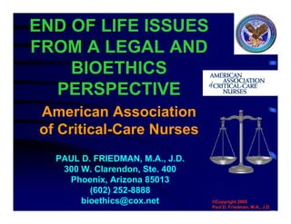 END OF LIFE ISSUES
FROM A LEGAL AND
BIOETHICS
PERSPECTIVE
PAUL D. FRIEDMAN, M.A., J.D.
300 W. Clarendon, Ste. 400
Phoenix, Arizona 85013
(602) 252-8888
bioethics@cox.net ©Copyright 2005
Paul D. Friedman, M.A., J.D.
American Association
of Critical-Care Nurses
 