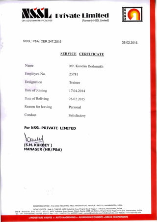 wee.
am& 'Private Limited
(Formerly NSSL Limited)CIN: U27310MH1981PTC163100
NSSL: P&A: CER:247:2015 26.02.2015.
SERVICE CERTIFICATE
Name Mr. Kundan Deshmukh
Employee No. 25781
Designation Trainee
Date of Joining 17.04.2014
Date of Reliving 26.02.2015
Reason for leaving Personal
Conduct Satisfactory
For NSSL PRIVATE LIMITED
(S.M. KUK EY )
MANAGER HR/P&A)
REGISTERED OFFICE F-8, MIDC INDUSTRIAL AREA, HINGNA ROAD, NAGPUR - 440 016, MAHARASHTRA, INDIA.
WORKS OFFICE : Unit -I - T-44/45, MIDC Industrial Area, Hingna Road, Nagpur - 440 016, Maharashtra, INDIA.
Unit III - Khasra No. 3/45, 2/91/1, 4/91/2, MIDC Industrial Area, Mouza, Nildoh, Beside MSEB Sub Station, Hingna Road, Nagpur-440 016. Maharashtra, INDIA
Tel. : +91 7104 662500, 232726, 232727 Fax : +91 7104 232725, 662509 E-mail : contact@nsslindia.com/info@nsslindia.com Website : www.nsslindia.com
• INDUSTRIAL VALVES • AUTO MACHINING • ALUMINIUM FOUNDRY • BRASS COMPONENTS
 