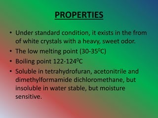 PROPERTIES
• Under standard condition, it exists in the from
of white crystals with a heavy, sweet odor.
• The low melting point (30-350C)
• Boiling point 122-1240C
• Soluble in tetrahydrofuran, acetonitrile and
dimethylformamide dichloromethane, but
insoluble in water stable, but moisture
sensitive.
 