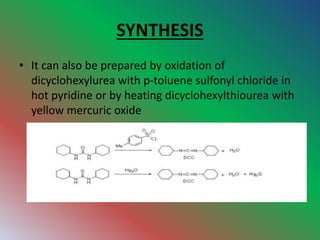 SYNTHESIS
• It can also be prepared by oxidation of
dicyclohexylurea with p-toluene sulfonyl chloride in
hot pyridine or by heating dicyclohexylthiourea with
yellow mercuric oxide
 