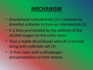 MECHANISM
• Dicyclohexyl carbodiimide (1) is attacked by
dimethyl sulfoxide to from an intermediate (2)
• It is then promotated by the addition of the
alcohol oxygen on the sulfur atom
• Then a stable dicyclohexyl urea (4) is formed
along with sulfenate salt (3)
• It then react with a dihydeogen
phosphateanion to from ketone
 
