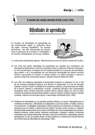 Dificultades de Aprendizaje 11
Dificultades de aprendizaje
A continuación presentamos algunas deﬁniciones que se han ido dando a través de los años:
Los niños que tienen diﬁcultades de aprendizaje son aquellos que maniﬁestan una
discrepancia signiﬁcativa en términos educativos entre su potencial intelectual estimado y
su nivel real de logro, en relación con los trastornos básicos en el proceso de aprendizaje.
Que pueden o no ir acompañados de una disfunción demostrable del sistema nervioso
central y que pueden no mostrar un retraso mental o un déﬁcit educativo o cultural y
tampoco trastornos emocionales graves o pérdida sensorial (Bateman,1965).
Los niños con problemas especiales de aprendizaje muestran un desajuste en uno o más
de los procesos psicológicos básicos, que abarcan la comprensión o el uso del lenguaje
hablado o escrito. Pueden manifestarse en trastornos auditivos, del pensamiento del habla,
de la lectura, deletreo o matemáticas. Incluyen problemas referidos como incapacidades
perceptivas, lesión cerebral, disfunción cerebral mínima, dislexia, afasia, etc. Pero no están
incluidos los problemas de aprendizaje debido a retrasos visuales, auditivos motores, retrasos
mentales, trastornos emocionales graves o desventajas ambientales (Kirk, 1968).
Problemas de Aprendizaje es una expresión genérica referida a un grupo heterogéneo que se
maniﬁesta en trastornos y diﬁcultades en la adquisición y uso de la audición, el habla, la lectura,
el razonamiento o habilidades matemáticas. Dichos trastornos son intrínsecos al individuo y se
presupone que son debido a disfunciones del sistema nervioso central. Aunque un trastorno
del aprendizaje puede producirse de manera simultánea con otras incapacidades (por ejemplo:
deterioro sensorial, retraso mental, trastornos emocionales y sociales) o debido a inﬂuencias
ambientales (por ejemplo diferencias culturales, instrucción insuﬁciente o inapropiada, factores
psicogénicos), no son el resultado directo de tales trastornos o insuﬁciencias (Comité Nacional
de los EEUU para las diﬁcultades de Aprendizaje, 1981).
El concepto de Diﬁcultades de Aprendizaje ha
ido evolucionando desde su traducción literal
del inglés “Learning Desabilities”. Las diversas
deﬁniciones han sido inﬂuenciadas por factores
como la aplicación de la prueba, el investigador y
los recursos metodológicos con los que contaban.
Ya aclarados estos conceptos entraremos de lleno a tratar el tema:4
 