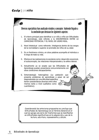 Dificultades de Aprendizaje12
Diversos especialistas han analizado estudios y conceptos habiendo llegado a
la conclusión que destacan los siguientes aspectos:
1. El criterio principal para identiﬁcar a un niño o niña con Diﬁcultades
de Aprendizaje, está referido a la DISCREPANCIA ENTRE LA
CAPACIDAD POTENCIAL Y EL NIVEL DE LOGRO REAL.
2. Nivel Intelectual como referente. Inteligencia dentro de los rangos
de la normalidad o superior al promedio de niños de su edad.
3. Es un fenómeno crónico, en otras palabras acompaña al individuo a
lo largo de toda su vida.
4. Efectos en las realizaciones no escolares como: desarrollo vocacional,
el autoconcepto, las relaciones interpersonales y la esfera laboral.
5. Actualmente ya se acepta que las Diﬁcultades de
Aprendizaje puedan presentarse concurrentemente con
otras condiciones discapacitantes.
6. Sintomatología heterogénea (La población que
presenta problemas de aprendizaje a pesar de ser
diagnosticada con una diﬁcultad especíﬁca,
tienen características diversas entre ellos
mismos tanto a nivel cualitativo como
cuantitativo).
Considerando las anteriores propuestas se concluye que
Diﬁcultades de Aprendizaje es un término General en el
cual se agrupa una serie de trastornos que se maniﬁestan
en diﬁcultades signiﬁcativas en la adquisición y uso de la
lectura, escritura, razonamiento y cálculo.
 