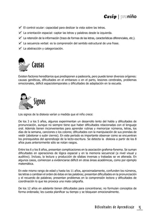 Dificultades de Aprendizaje 15
El control ocular: capacidad para deslizar la vista sobre las letras.
La orientación espacial: captar las letras y palabras desde la izquierda.
La retención de la información (trazo de formas de las letras, características diferenciales, etc.).
La secuencia verbal: es la comprensión del sentido estructural de una frase.
La abstracción y categorización.
Existen factores hereditarios que predisponen a padecerla, pero puede tener diversos orígenes:
causas genéticas, diﬁcultades en el embarazo o en el parto, lesiones cerebrales, problemas
emocionales, déﬁcit espaciotemporales y diﬁcultades de adaptación en la escuela.
Causas
Los signos de la dislexia varían a medida que el niño crece:
De los 3 a los 5 años, algunos experimentan un desarrollo lento del habla y diﬁcultades de
pronunciación, aunque no siempre tiene que haber diﬁcultades relacionadas con el lenguaje
oral. Además tienen inconvenientes para aprender rutinas y memorizar números, letras, los
días de la semana, canciones o los colores; diﬁcultades con la manipulación de sus prendas de
vestir (abotonar o subir cierres). En este período es importante observar como se encuentran
los prerequisitos del aprendizaje de la lecto-escritura. Se detecta la dislexia a partir de los 8
años pues anteriormente sólo se notan rasgos.
Entre los 6 y los 8 años, presentan complicaciones en la asociación grafema-fonema. Se suman
diﬁcultades en operaciones de lógica espacial y en la memoria secuencial (a nivel visual y
auditivo). Incluso, la lectura y producción de sílabas inversas y trabadas se ve alterada. En
algunos casos, comienzan a evidenciarse déﬁcit en otras áreas académicas, como por ejemplo
matemática.
En este mismo rango de edad y hasta los 11 años, aproximadamente, confunden los números,
las letras o cambian el orden de éstas en las palabras; presentan diﬁcultades en la pronunciación
y el recuerdo de palabras; presentan problemas en la comprensión lectora y diﬁcultades de
coordinación lo que les provoca una mala caligrafía.
De los 12 años en adelante tienen diﬁcultades para concentrarse; no formulan conceptos de
forma ordenada; les cuesta planiﬁcar su tiempo y se bloquean emocionalmente.
Signos
 