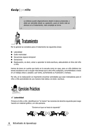 Dificultades de Aprendizaje16
Por lo general se considera para el tratamiento las siguientes áreas:
 Lateralidad
 Grafo motricidad
 Secuencias espacio-temporal
 Seriaciones
 Reeducación, es decir, volver a aprender la lecto-escritura, adecuándolo al ritmo del niño
o niña.
Hemos de tener en cuenta que tanto en la escuela como en casa, para un niño disléxico las
tareas escolares le van a ocupar más tiempo que a otro niño cualquiera, convirtiéndose a veces
en un trabajo arduo y pesado y por tanto, aumentando su frustración y rechazo.
Por ello, en la reeducación es importante encontrar actividades que sean motivadoras para el
niño o niña acercándole de una manera más lúdica a la lecto- escritura.
La dislexia puede diagnosticarse desde la época preescolar, y
debe ser atendida desde su captación, pues en tanto más se
demore en el tratamiento, más compleja se torna.
Lateralidad
Primero el niño o niña identiﬁcará en “sí mismo” las nociones de derecha izquierda para luego
hacerlo en material gráﬁco y en otra persona.
“Encierra el que va hacia la izquierda”
Ejercicios Prácticos
Tratamiento
 