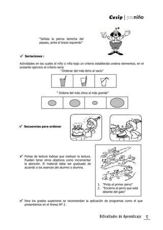 Dificultades de Aprendizaje 17
“Señala la pierna derecha del
payaso, pinta el brazo izquierdo”
Seriaciones :
Actividades en las cuales el niño o niña bajo un criterio establecido ordena elementos; en el
presente ejercicio el criterio sería
“Ordenar del más lleno al vacío”
“ Ordena del más chico al más grande”
Secuencias para ordenar
Fichas de lectura lúdicas que motiven la lectura.
Pueden tener otros objetivos como incrementar
la atención. El material debe ser graduado de
acuerdo a los avances del alumno o alumna.
Para los grados superiores se recomiendan la aplicación de programas como el que
presentamos en el Anexo Nº 2.
1. “Pinta el primer perro”
2. “Encierra al perro que está
delante del gato”
 
