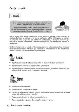 Dificultades de Aprendizaje18
2. DISGRAFÍA
Cuanto hemos dicho para el trastorno de lectura puede ser aplicado en los trastornos de
escritura. De hecho la escritura no es sino la codiﬁcación gráﬁca del lenguaje. La escritura
se comporta como un proceso de codiﬁcación (elaboración), y cualquier alteración que
perturbe los procesos codiﬁcadores y decodiﬁcadores (análisis) de lectura puede interferir en
la escritura.
También el tratamiento se basará en técnicas especialmente aplicadas a escritura, dentro del
marco de una enseñanza individual, que contemple la conjunción de las dos metodologías
(analítica y sintética) y la estimulación lingüística global.
 Tipo Madurativo: debido a trastornos o déﬁcit en el desarrollo de la lateralización.
 Tipo Caracterial: factores de la personalidad y/o afectivos.
 Tipo Pedagógicas: Deﬁciencias en el proceso de enseñanza, orientación inadecuada (por
ejemplo iniciar con letra script y cambiarla a la cursiva).
 Tamaño de letras irregulares.
 Tamaño de letra excesivamente grande.
 Cambios en la forma de la letra. Por ejemplo: comienza como script y pasa a usar la cursiva
en una sola palabra, oración o párrafo.
 Problema de inclinación de la línea base o de las letras.
 Trazos: exagerados o gruesos, demasiado fuertes o muy tenues.
Es un trastorno especíﬁco de aprendizaje, que afecta a la
forma o al signiﬁcado y es de tipo funcional.
Se presenta en niños y niñas con capacidad intelectual
normal, con adecuada estimulación ambiental y sin trastornos
neurológicos, sensoriales, motrices o afectivos intensos.
Causas
Signos
 