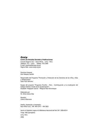 Centro de Estudios Sociales y Publicaciones
Coronel Zegarra 722 – Jesús María, Lima – Perú
Teléfono: 471 – 3410 Telefax: 470 2489
E-mail: postmast@cesip.org.pe
Página Web: www.cesip.org.pe
Directora General:
Ana Vásquez Gardini
Responsable del Programa “Promoción y Protección de los Derechos de los niños, niñas
y adolescentes”
Isaac Ruíz Sánchez
Equipo del proyecto “Programa Proniño – Perú. Contribuyendo a la erradicación del
trabajo infantil a través de la escolarización”:
Elizabeth Yndigoyen García – Milagros Ríos Farromeque
Elaborado por:
Ps. Silvia Llanos Díaz
Revisión:
Liliana Villanueva
Diseño, Ilustración e Impresión:
Raul Peña S.A.C. Telf. 464 0747 – 464 0601
Hecho el Depósito Legal en la Biblioteca Nacional del Perú Nº: 2006-8514echo el depósito
Tiraje: 800 ejemplares
Lima, Perú
2006
 