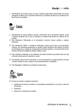 Dificultades de Aprendizaje 21
1. Simbolización de fonemas; para lo cual el individuo debe haber desarrollado una buena
percepción auditiva que le permitirá diferenciar los distintos sonidos que constituyen los
fonemas de una palabra.
2. Simbolización de signos gráﬁcos; requiere intervención de la percepción auditiva, visual
y espacio temporal, por lo que es necesario un determinado grado de madurez de los
mismos.
Tipo Perceptivo: Diﬁcultades en la percepción, memoria (visual, auditiva y espacio
temporal).
Tipo Intelectual: Déﬁcit o inmadurez Intelectual, porque para lograr una trascripción
correcta, son necesarias operaciones se carácter lógico intelectual que faciliten el acceso
al aprendizaje de un código de correspondencia fonema-grafema y el conocimiento de los
diversos elementos lingüísticos (sílaba, palabra, frase).
Tipo Lingüístico: Referidos a los problemas del Habla (emisión de sonidos) entre las más
comunes encontramos el rotacismo y ceceo.
Tipo Afectivo: Bajo nivel de motivación. Si no hay motivación no presta atención a la tarea
y puede cometer errores, aunque conozca perfectamente la ortografía.
Tipo Pedagógico: Métodos de enseñanza inadecuados.
Errores de carácter Lingüístico-Perceptivo:
• Sustitución de fonemas vocálicos o consonánticos semejantes en el punto y modo de
articulación.
• Omisiones.
• Adiciones e inversiones de sonidos.
Causas
Signos
 