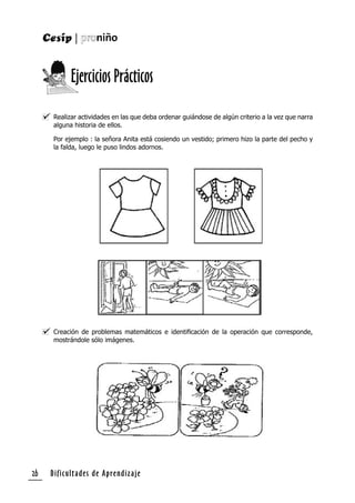 Dificultades de Aprendizaje26
Realizar actividades en las que deba ordenar guiándose de algún criterio a la vez que narra
alguna historia de ellos.
Por ejemplo : la señora Anita está cosiendo un vestido; primero hizo la parte del pecho y
la falda, luego le puso lindos adornos.
Creación de problemas matemáticos e identiﬁcación de la operación que corresponde,
mostrándole sólo imágenes.
Ejercicios Prácticos
 