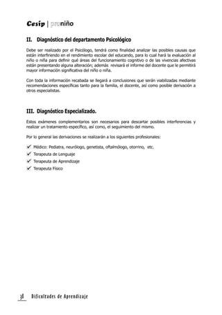 Dificultades de Aprendizaje38
II. Diagnóstico del departamento Psicológico
Debe ser realizado por el Psicólogo, tendrá como ﬁnalidad analizar las posibles causas que
están interﬁriendo en el rendimiento escolar del educando, para lo cual hará la evaluación al
niño o niña para deﬁnir qué áreas del funcionamiento cognitivo o de las vivencias afectivas
están presentando alguna alteración; además revisará el informe del docente que le permitirá
mayor información signiﬁcativa del niño o niña.
Con toda la información recabada se llegará a conclusiones que serán viabilizadas mediante
recomendaciones especíﬁcas tanto para la familia, el docente, así como posible derivación a
otros especialistas.
III. Diagnóstico Especializado.
Estos exámenes complementarios son necesarios para descartar posibles interferencias y
realizar un tratamiento especíﬁco, así como, el seguimiento del mismo.
Por lo general las derivaciones se realizarán a los siguientes profesionales:
Médico: Pediatra, neurólogo, genetista, oftalmólogo, otorrino, etc.
Terapeuta de Lenguaje
Terapeuta de Aprendizaje
Terapeuta Físico
 