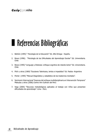 Dificultades de Aprendizaje42
1. Beltrán (1995) “ Psicología de la Educación” Ed. Alfa Omega - España.
2. Bravo (1996). “Psicología de las Diﬁcultades del Aprendizaje Escolar” Ed. Universitaria.
Chile
3. Bravo (1995) “Lenguaje y Dislexias: enfoque cognitivo de retardo lector” Ed. Universitaria.
Chile
4. Pilch y otros (1969) “Escolares Talentosos, lentos e impedidos” Ed. Paidos -Argentina
5. Pichot (1995) “Manual Diagnóstico y estadístico de los trastornos mentales”.
6. Seminario Internacional “Avances del enfoque multidisciplinario en Intervención Temprana”
Matsuba y otros (2006) Centro Ann Sullivan del Perú
7. Vega (2005) “Recursos metodológicos aplicados al trabajo con niños que presentan
diﬁcultades de aprendizaje”. Lima - Perú.
Referencias Bibliográficas
 