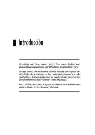 El material que tienes ahora contigo, tiene como ﬁnalidad que
ubiquemos conceptualmente las “Diﬁcultades de Aprendizaje” (DA).
En este sentido, desarrollaremos distintos Modelos que explican las
Diﬁcultades de aprendizaje de los cuales presentaremos los más
signiﬁcativos. Revisaremos también las características más frecuentes
que presentan los niños y niñas con estas diﬁcultades.
Para culminar, realizaremos algunas propuestas de actividades que
podrás utilizar con tus alumnos y alumnas.
Introducción
 