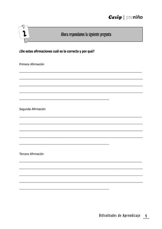 Dificultades de Aprendizaje 9
¿De estas aﬁrmaciones cuál es la correcta y por qué?
Primera Aﬁrmación
___________________________________________________________________________
___________________________________________________________________________
___________________________________________________________________________
___________________________________________________________________________
_______________________________________________________
Segunda Aﬁrmación
___________________________________________________________________________
___________________________________________________________________________
___________________________________________________________________________
___________________________________________________________________________
_______________________________________________________
Tercera Aﬁrmación
___________________________________________________________________________
___________________________________________________________________________
___________________________________________________________________________
___________________________________________________________________________
_______________________________________________________
Ahora respondamos la siguiente pregunta2
 