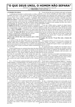 "O QUE DEUS UNIU, O HOMEM NÃO SEPARE"
BORTOLINE, José - Roteiros Homiléticos Anos A, B, C Festas e Solenidades - Paulus, 2007
* LIÇÃO DA SÉRIE: LECIONÁRIO DOMINICAL *
ANO: B – TEMPO LITÚRGICO: 27° DOM. COMUM - COR: VERDE
I. INTRODUÇÃO GERAL
1. A celebração da Eucaristia é a união de todos os cristãos, em
comunhão com Cristo e o Pai, na força do Espírito Santo. Deus
criou as pessoas para a comunhão e a união, na igualdade de
condições. Sem o outro somos incompletos e inacabados (1ª
leitura Gn 2,18-24). O matrimônio cristão aponta para uma reali-
dade mais profunda, a união entre Cristo e a Igreja (Ef 5,31-32).
O próprio Jesus quer que essa união não seja desfeita, porque a
indissolubilidade do matrimônio remonta ao projeto de Deus
(Evangelho Mc 10,2-16). Na celebração eucarística, a comunida-
de cristã deveria pôr como centro de suas atenções os empobreci-
dos e marginalizados, amigos e preferidos de Jesus. Excluí-los é
irritar o Mestre (Evangelho). A Eucaristia nos ensina ainda a
sermos solidários como Jesus, que não se envergonha de chamar-
nos “irmãos” (2ª leitura Hb 2,9-11). Será que temos a coragem
de abraçar os empobrecidos, solidarizando-nos com eles?
II. COMENTÁRIO DOS TEXTOS BÍBLICOS
1ª leitura (Gn 2,18-24): Deus criou as pessoas para a comu-
nhão e a união
2. O trecho de hoje faz parte daquilo que se convencionou
chamar de relato javista da criação. A escola javista, do tempo de
Salomão, reflete sobre a condição humana à luz daquilo que ca-
racteriza Israel enquanto povo de Deus. Essa escolha foi marcada
por um plano divino, no qual o ser humano colabora intimamente
com seu criador.
3. O texto escolhido para ser a primeira leitura deste dia relata a
criação da mulher e mostra o que significa ser humano na pers-
pectiva do projeto de Deus. Javé reconhece que “não é bom que o
homem esteja só” (v. 18a), porque solidão é sinônimo de maldi-
ção divina, de excomunhão. Por isso Javé decide fazer para o
homem “uma auxiliar (em hebraico, ‘ézer) semelhante a ele” (v.
18b). A mulher, na ótica da Bíblia, é dom que Deus faz ao ho-
mem, auxiliar sem a qual o homem não pode ser feliz e abençoa-
do.
4. Os vv. 19-20 mostram a primeira tentativa para se passar da
solidão-maldição à comunhão-bênção: Javé plasma da terra (co-
mo havia plasmado o homem) animais e aves, conduzindo-os ao
homem para ver como os chamaria. E o próprio Deus respeita as
decisões do homem: “cada ser vivo teria o nome que o homem lhe
desse”. Dar nomes aos animais é sinônimo de poder sobre eles.
Assim, o ser humano participa da obra criadora de Deus: ele é
senhor das coisas criadas. O fato de o homem não encontrar entre
os seres vivos uma auxiliar que lhe fosse semelhante demonstra
que a pessoa não é bicho nem fera. O fato de possuir poder sobre
as coisas criadas não o realiza enquanto ser humano: “não havia
para o homem uma auxiliar semelhante a ele” (v. 20b). O ser
humano, sozinho, mesmo tendo poder sobre as coisas criadas, é
incompleto e inacabado.
5. A segunda tentativa (vv. 21-22) é sucesso pleno, que provoca
o primeiro poema de amor na Bíblia: “Desta vez, sim, é osso dos
meus ossos e carne da minha carne!” (v. 23a). Mas o texto de-
monstra também que a mulher é dom gratuito de Deus: é criada
enquanto o homem dorme, ou seja, enquanto está completamente
inativo e incapaz de realizar algo por própria conta. Por outro
lado, homem e mulher são criados em pé de igualdade: o que os
une é o fato de serem humanos e se completarem mutuamente no
amor. Essa união fica mais evidente a partir da relação ’ish-’ishah
do texto hebraico: o homem (’ish) exclama: “Ela será chamada
mulher (’ishah) porque foi tirada do homem” (v. 23b). E o texto
conclui: “Por isso o homem deixará pai e mãe e se unirá à sua
mulher, e eles serão uma só carne” (v. 24). Portanto, o relaciona-
mento mais estreito que possa haver entre as pessoas, segundo
este capítulo, é o relacionamento homem-mulher, no amor; rela-
cionamento mais estreito e forte que os próprios laços unindo
pais-filhos.
6. O texto de hoje fala, pois, do objetivo pelo qual o ser humano
existe: é em vista da comunhão que fomos criados. O aspecto
antropológico mais importante deste capítulo não é a capacidade
que as pessoas têm de dominar as coisas criadas; pelo contrário, é
a capacidade de se relacionar, formando a comunhão mais íntima
que possa existir entre dois seres humanos. Essa comunhão tem
raízes comuns: homem e mulher são humanos; estão em pé de
igualdade; um é parte do outro; qualquer um deles, sem o outro, é
incompleto e infeliz.
7. É isso que a Bíblia ensina a respeito da relação homem-
mulher. É o que o povo de Deus descobre: “Aprendi isso à luz da
Palavra de Deus. Por que Deus tirou a mulher do lado (da costela)
do homem? Do lado pra caminhar juntos, para ser companheira.
Por que não foi tirada do osso do pé? Se fosse pra ela andar de-
baixo dos pés do homem, Deus a teria tirado do osso do pé. Ela é
companheira, por isso foi tirada do osso do lado. É aquela que
caminha junto, que decide junto. É aquela que trabalha junto”
(Luzia Santos Florêncio).
Evangelho (Mc 10,2-16): “O que Deus uniu, o homem não
separe!”
8. O Evangelho de Marcos serviu de texto para a catequese dos
primeiros cristãos. Aos poucos, a catequese vai mostrando aos
que iniciam o caminho da fé quem é Jesus e o que significa com-
prometer-se com ele.
9. Na segunda parte desse evangelho (8,31 em diante), Jesus se
dedica quase exclusivamente à instrução dos discípulos, mostran-
do-lhes mais de perto as exigências do discipulado radical. Isso
porque ele está a caminho de Jerusalém, onde será morto e, de-
pois de três dias, ressuscitará.
10. O capítulo 10 de Marcos traz alguns ensinamentos de Jesus a
seus discípulos: sobre o matrimônio, a opção preferencial pelos
pobres, as riquezas enquanto impedimento para entrar no Reino.
O texto de hoje compreende os dois primeiros aspectos.
a. Na perspectiva do Reino, o matrimônio é indissolúvel (vv. 2-12)
11. O texto adota o esquema dos diálogos didáticos: 1. Interpela-
se o Mestre com uma pergunta difícil (v. 2); 2. O mestre responde
perguntando (v. 3); 3. Os interlocutores se sentem obrigados a
responder, revelando seus pontos fracos (v. 4); 4. O mestre corri-
ge a resposta dos interlocutores, apresentando a novidade (vv. 5-
9). Percebe-se aí um escopo catequético: os que pretendem seguir
Jesus defrontam com a sociedade permissiva e discriminadora,
representada pelos fariseus, que impõe suas próprias leis. De fato,
os fariseus, ajudados pelos doutores da Lei, ditavam as regras do
jogo. O que Jesus tem a dizer a essa sociedade? Como se posicio-
nou diante dela? Como deverão reagir os que o seguem? No fun-
do, o texto de hoje mostra que a práxis da comunidade cristã em
relação ao matrimônio se distanciou bem depressa da legislação
farisaica.
12. De fato, a interpretação farisaica da Lei não punha em dis-
cussão o direito que o homem tinha de se divorciar da esposa.
Discutia-se em que circunstâncias e por quais razões seria possí-
vel fazê-lo (cf. Mt 19,3: “por qualquer razão?”). Por isso, os fari-
seus, respondendo à pergunta de Jesus sobre o que Moisés orde-
nou, afirmam que ele permitiu ao homem dar à mulher o docu-
mento de divórcio (cf. Dt 24,1-3).
13. Na perspectiva deuteronomista, o documento de divórcio
visava proteger a mulher, coibindo o arbítrio machista. Para assi-
nar o documento eram necessárias testemunhas e razões válidas.
Isso impedia que a mulher fosse mandada embora sem maiores
motivos, até por capricho ou mau humor do marido. Recebendo o
documento de divórcio, estaria livre para casar com outro homem,
sem ser acusada de adultério. Essa perspectiva, porém, aos poucos
foi sendo esquecida, e o divórcio passou a ser mais uma demons-
tração do arbítrio e do machismo. Os fariseus, portanto, ao res-
 