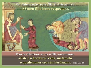 PPoorr úúllttiimmoo eennvviioouu oo sseeuu ffiilllloo,, ddiicciinnddoo ppaarraa ssii:: 
«OO mmeeuu ffiilllloo hhaannoo rreessppeeccttaarr».. 
Pero os vviiññaatteeiirrooss,, aaoo vveerr oo ffiilllloo,, ccoommeennttaarroonn:: 
«EEssttee éé oo hheerrddeeiirroo.. VVeeññaa,, mmaattéémmoolloo 
ee qquueeddéémmoonnooss ccooaa ssúúaa hheerrddaannzzaa».. Mt 21, 33-39 
 