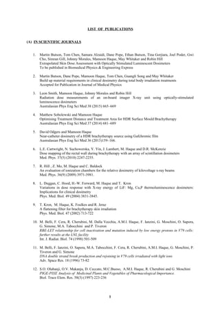 LIST OF PUBLICATIONS
(A) IN SCIENTIFIC JOURNALS
1. Martin Butson, Tom Chen, Samara Alzaidi, Dane Pope, Ethan Butson, Tina Gorjiara, Joel Poder, Gwi
Cho, Simran Gill, Johnny Morales, Mamoon Haque, May Whitaker and Robin Hill
Extrapolated Skin Dose Assessment with Optically Stimulated Luminescent Dosimeters
To be published in Biomedical Physics & Engineering Express
2. Martin Butson, Dane Pope, Mamoon Haque, Tom Chen, Guangli Song and May Whitaker
Build up material requirements in clinical dosimetry during total body irradiation treatments
Accepted for Publication in Journal of Medical Physics
3. Leon Smith, Mamoon Haque, Johnny Morales and Robin Hill
Radiation dose measurements of an on-board imager X-ray unit using optically-stimulated
luminescence dosimeters
Australasian Phys Eng Sci Med 38 (2015) 665–669
4. Matthew Sobolewski and Mamoon Haque
Optimising Treatment Distance and Treatment Area for HDR Surface Mould Brachytherapy
Australasian Phys Eng Sci Med 37 (2014) 681–689
5. David Odgers and Mamoon Haque
Near-catheter dosimetry of a HDR brachytherapy source using Gafchromic film
Australasian Phys Eng Sci Med 36 (2013)159–166.
6. L.E. Cartwright, N. Suchowerska, Y. Yin, J. Lambert, M. Haque and D.R. McKenzie
Dose mapping of the rectal wall during brachytherapy with an array of scintillation dosimeters
Med. Phys. 37(5) (2010) 2247-2255.
7. R. Hill , Z. Mo, M. Haque and C. Baldock
An evaluation of ionization chambers for the relative dosimetry of kilovoltage x-ray beams
Med. Phys. 36(9) (2009) 3971-3981.
8. L. Duggan, C. Hood, H.-W. Forward, M. Haque and T. Kron
Variations in dose response with X-ray energy of LiF: Mg, Cu,P thermoluminescence dosimeters:
Implications for clinical dosimetry
Phys. Med. Biol. 49 (2004) 3831-3845.
9. T. Kron, M. Haque, K. Foulkes and R. Jeraz
A flattening filter for brachytherapy skin irradiation
Phys. Med. Biol. 47 (2002) 713-722
10. M. Belli, F. Cera, R. Cherubini, M. Dalla Vecchia, A.M.I. Haque, F. Ianzini, G. Moschini, O. Sapora,
G. Simone, M.A. Tabocchini and P. Tiveron
RBE-LET relationship for cell inactivation and mutation induced by low energy protons in V79 cells:
further results at the LNL facility
Int. J. Radiat. Biol. 74 (1998) 501-509
11. M. Belli, F. Ianzini, O. Sapora, M.A. Tabocchini, F. Cera, R. Cherubini, A.M.I. Haque, G. Moschini, P.
Tiveron and G. Simone
DNA double strand break production and rejoining in V79 cells irradiated with light ions
Adv. Space Res. 18 (1996) 73-82
12. S.O. Olabanji, O.V. Makanju, D. Ceccato, M.C.Buoso, A.M.I. Haque, R. Cherubini and G. Moschini
PIGE-PIXE Analysis of Medicinal Plants and Vegetables of Pharmacological Importance.
Biol. Trace Elem. Res. 58(3) (1997) 223-236
1
 