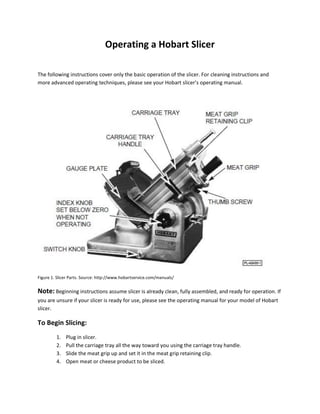 Operating a Hobart Slicer
The following instructions cover only the basic operation of the slicer. For cleaning instructions and
more advanced operating techniques, please see your Hobart slicer’s operating manual.
Figure 1. Slicer Parts. Source: http://www.hobartservice.com/manuals/
Note: Beginning instructions assume slicer is already clean, fully assembled, and ready for operation. If
you are unsure if your slicer is ready for use, please see the operating manual for your model of Hobart
slicer.
To Begin Slicing:
1. Plug in slicer.
2. Pull the carriage tray all the way toward you using the carriage tray handle.
3. Slide the meat grip up and set it in the meat grip retaining clip.
4. Open meat or cheese product to be sliced.
 