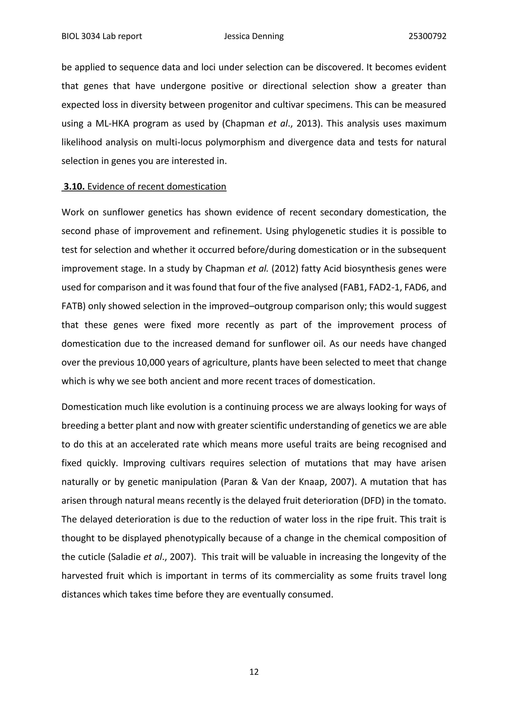 BIOL 3034 Lab report Jessica Denning 25300792
12
be applied to sequence data and loci under selection can be discovered. It becomes evident
that genes that have undergone positive or directional selection show a greater than
expected loss in diversity between progenitor and cultivar specimens. This can be measured
using a ML-HKA program as used by (Chapman et al., 2013). This analysis uses maximum
likelihood analysis on multi-locus polymorphism and divergence data and tests for natural
selection in genes you are interested in.
3.10. Evidence of recent domestication
Work on sunflower genetics has shown evidence of recent secondary domestication, the
second phase of improvement and refinement. Using phylogenetic studies it is possible to
test for selection and whether it occurred before/during domestication or in the subsequent
improvement stage. In a study by Chapman et al. (2012) fatty Acid biosynthesis genes were
used for comparison and it was found that four of the five analysed (FAB1, FAD2-1, FAD6, and
FATB) only showed selection in the improved–outgroup comparison only; this would suggest
that these genes were fixed more recently as part of the improvement process of
domestication due to the increased demand for sunflower oil. As our needs have changed
over the previous 10,000 years of agriculture, plants have been selected to meet that change
which is why we see both ancient and more recent traces of domestication.
Domestication much like evolution is a continuing process we are always looking for ways of
breeding a better plant and now with greater scientific understanding of genetics we are able
to do this at an accelerated rate which means more useful traits are being recognised and
fixed quickly. Improving cultivars requires selection of mutations that may have arisen
naturally or by genetic manipulation (Paran & Van der Knaap, 2007). A mutation that has
arisen through natural means recently is the delayed fruit deterioration (DFD) in the tomato.
The delayed deterioration is due to the reduction of water loss in the ripe fruit. This trait is
thought to be displayed phenotypically because of a change in the chemical composition of
the cuticle (Saladie et al., 2007). This trait will be valuable in increasing the longevity of the
harvested fruit which is important in terms of its commerciality as some fruits travel long
distances which takes time before they are eventually consumed.
 