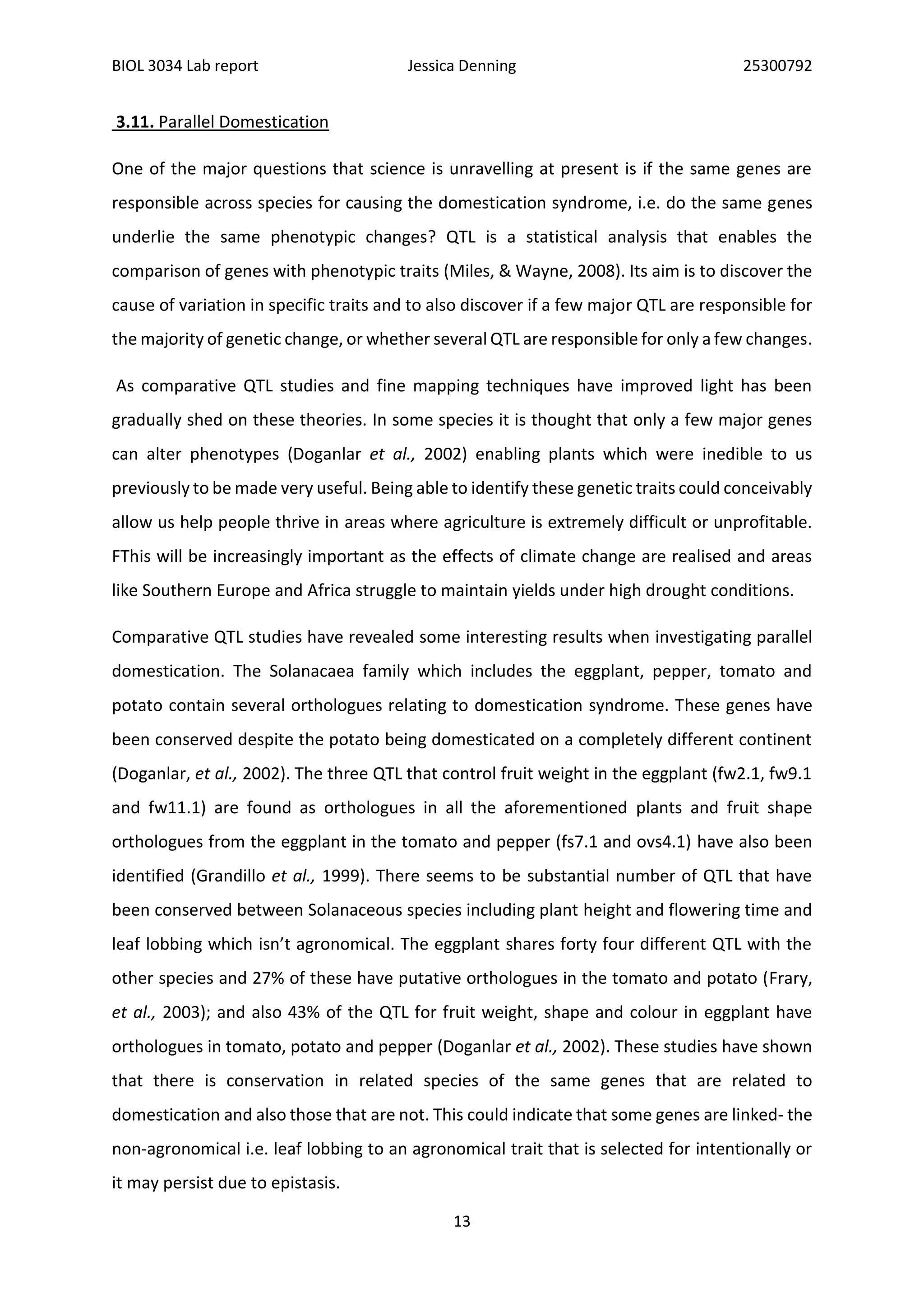 BIOL 3034 Lab report Jessica Denning 25300792
13
3.11. Parallel Domestication
One of the major questions that science is unravelling at present is if the same genes are
responsible across species for causing the domestication syndrome, i.e. do the same genes
underlie the same phenotypic changes? QTL is a statistical analysis that enables the
comparison of genes with phenotypic traits (Miles, & Wayne, 2008). Its aim is to discover the
cause of variation in specific traits and to also discover if a few major QTL are responsible for
the majority of genetic change, or whether several QTL are responsible for only a few changes.
As comparative QTL studies and fine mapping techniques have improved light has been
gradually shed on these theories. In some species it is thought that only a few major genes
can alter phenotypes (Doganlar et al., 2002) enabling plants which were inedible to us
previously to be made very useful. Being able to identify these genetic traits could conceivably
allow us help people thrive in areas where agriculture is extremely difficult or unprofitable.
FThis will be increasingly important as the effects of climate change are realised and areas
like Southern Europe and Africa struggle to maintain yields under high drought conditions.
Comparative QTL studies have revealed some interesting results when investigating parallel
domestication. The Solanacaea family which includes the eggplant, pepper, tomato and
potato contain several orthologues relating to domestication syndrome. These genes have
been conserved despite the potato being domesticated on a completely different continent
(Doganlar, et al., 2002). The three QTL that control fruit weight in the eggplant (fw2.1, fw9.1
and fw11.1) are found as orthologues in all the aforementioned plants and fruit shape
orthologues from the eggplant in the tomato and pepper (fs7.1 and ovs4.1) have also been
identified (Grandillo et al., 1999). There seems to be substantial number of QTL that have
been conserved between Solanaceous species including plant height and flowering time and
leaf lobbing which isn’t agronomical. The eggplant shares forty four different QTL with the
other species and 27% of these have putative orthologues in the tomato and potato (Frary,
et al., 2003); and also 43% of the QTL for fruit weight, shape and colour in eggplant have
orthologues in tomato, potato and pepper (Doganlar et al., 2002). These studies have shown
that there is conservation in related species of the same genes that are related to
domestication and also those that are not. This could indicate that some genes are linked- the
non-agronomical i.e. leaf lobbing to an agronomical trait that is selected for intentionally or
it may persist due to epistasis.
 