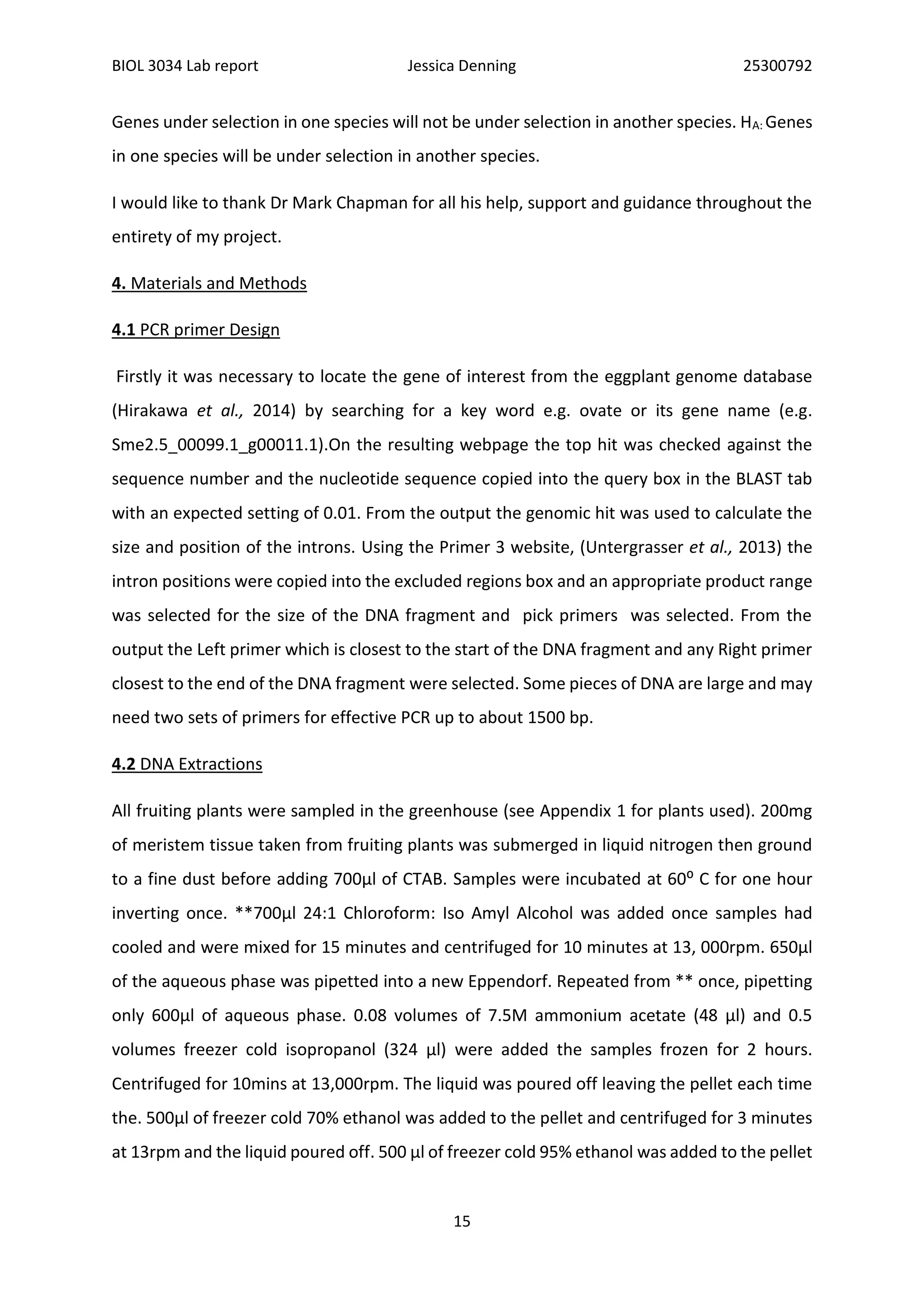 BIOL 3034 Lab report Jessica Denning 25300792
15
Genes under selection in one species will not be under selection in another species. HA: Genes
in one species will be under selection in another species.
I would like to thank Dr Mark Chapman for all his help, support and guidance throughout the
entirety of my project.
4. Materials and Methods
4.1 PCR primer Design
Firstly it was necessary to locate the gene of interest from the eggplant genome database
(Hirakawa et al., 2014) by searching for a key word e.g. ovate or its gene name (e.g.
Sme2.5_00099.1_g00011.1).On the resulting webpage the top hit was checked against the
sequence number and the nucleotide sequence copied into the query box in the BLAST tab
with an expected setting of 0.01. From the output the genomic hit was used to calculate the
size and position of the introns. Using the Primer 3 website, (Untergrasser et al., 2013) the
intron positions were copied into the excluded regions box and an appropriate product range
was selected for the size of the DNA fragment and pick primers was selected. From the
output the Left primer which is closest to the start of the DNA fragment and any Right primer
closest to the end of the DNA fragment were selected. Some pieces of DNA are large and may
need two sets of primers for effective PCR up to about 1500 bp.
4.2 DNA Extractions
All fruiting plants were sampled in the greenhouse (see Appendix 1 for plants used). 200mg
of meristem tissue taken from fruiting plants was submerged in liquid nitrogen then ground
to a fine dust before adding 700µl of CTAB. Samples were incubated at 60⁰ C for one hour
inverting once. **700µl 24:1 Chloroform: Iso Amyl Alcohol was added once samples had
cooled and were mixed for 15 minutes and centrifuged for 10 minutes at 13, 000rpm. 650µl
of the aqueous phase was pipetted into a new Eppendorf. Repeated from ** once, pipetting
only 600µl of aqueous phase. 0.08 volumes of 7.5M ammonium acetate (48 µl) and 0.5
volumes freezer cold isopropanol (324 µl) were added the samples frozen for 2 hours.
Centrifuged for 10mins at 13,000rpm. The liquid was poured off leaving the pellet each time
the. 500µl of freezer cold 70% ethanol was added to the pellet and centrifuged for 3 minutes
at 13rpm and the liquid poured off. 500 µl of freezer cold 95% ethanol was added to the pellet
 
