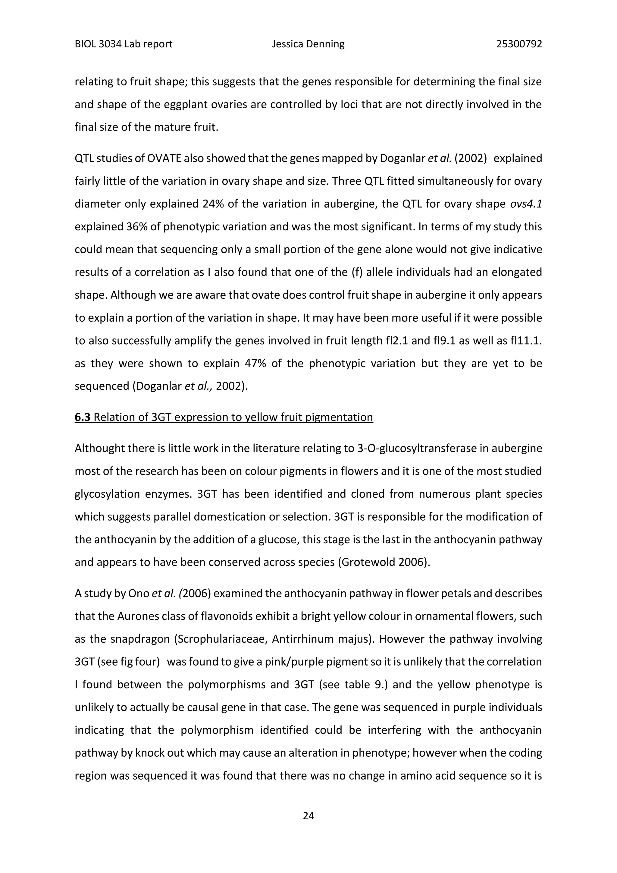 BIOL 3034 Lab report Jessica Denning 25300792
24
relating to fruit shape; this suggests that the genes responsible for determining the final size
and shape of the eggplant ovaries are controlled by loci that are not directly involved in the
final size of the mature fruit.
QTL studies of OVATE also showed that the genes mapped by Doganlar et al. (2002) explained
fairly little of the variation in ovary shape and size. Three QTL fitted simultaneously for ovary
diameter only explained 24% of the variation in aubergine, the QTL for ovary shape ovs4.1
explained 36% of phenotypic variation and was the most significant. In terms of my study this
could mean that sequencing only a small portion of the gene alone would not give indicative
results of a correlation as I also found that one of the (f) allele individuals had an elongated
shape. Although we are aware that ovate does control fruit shape in aubergine it only appears
to explain a portion of the variation in shape. It may have been more useful if it were possible
to also successfully amplify the genes involved in fruit length fl2.1 and fl9.1 as well as fl11.1.
as they were shown to explain 47% of the phenotypic variation but they are yet to be
sequenced (Doganlar et al., 2002).
6.3 Relation of 3GT expression to yellow fruit pigmentation
Althought there is little work in the literature relating to 3-O-glucosyltransferase in aubergine
most of the research has been on colour pigments in flowers and it is one of the most studied
glycosylation enzymes. 3GT has been identified and cloned from numerous plant species
which suggests parallel domestication or selection. 3GT is responsible for the modification of
the anthocyanin by the addition of a glucose, this stage is the last in the anthocyanin pathway
and appears to have been conserved across species (Grotewold 2006).
A study by Ono et al. (2006) examined the anthocyanin pathway in flower petals and describes
that the Aurones class of flavonoids exhibit a bright yellow colour in ornamental flowers, such
as the snapdragon (Scrophulariaceae, Antirrhinum majus). However the pathway involving
3GT (see fig four) was found to give a pink/purple pigment so it is unlikely that the correlation
I found between the polymorphisms and 3GT (see table 9.) and the yellow phenotype is
unlikely to actually be causal gene in that case. The gene was sequenced in purple individuals
indicating that the polymorphism identified could be interfering with the anthocyanin
pathway by knock out which may cause an alteration in phenotype; however when the coding
region was sequenced it was found that there was no change in amino acid sequence so it is
 