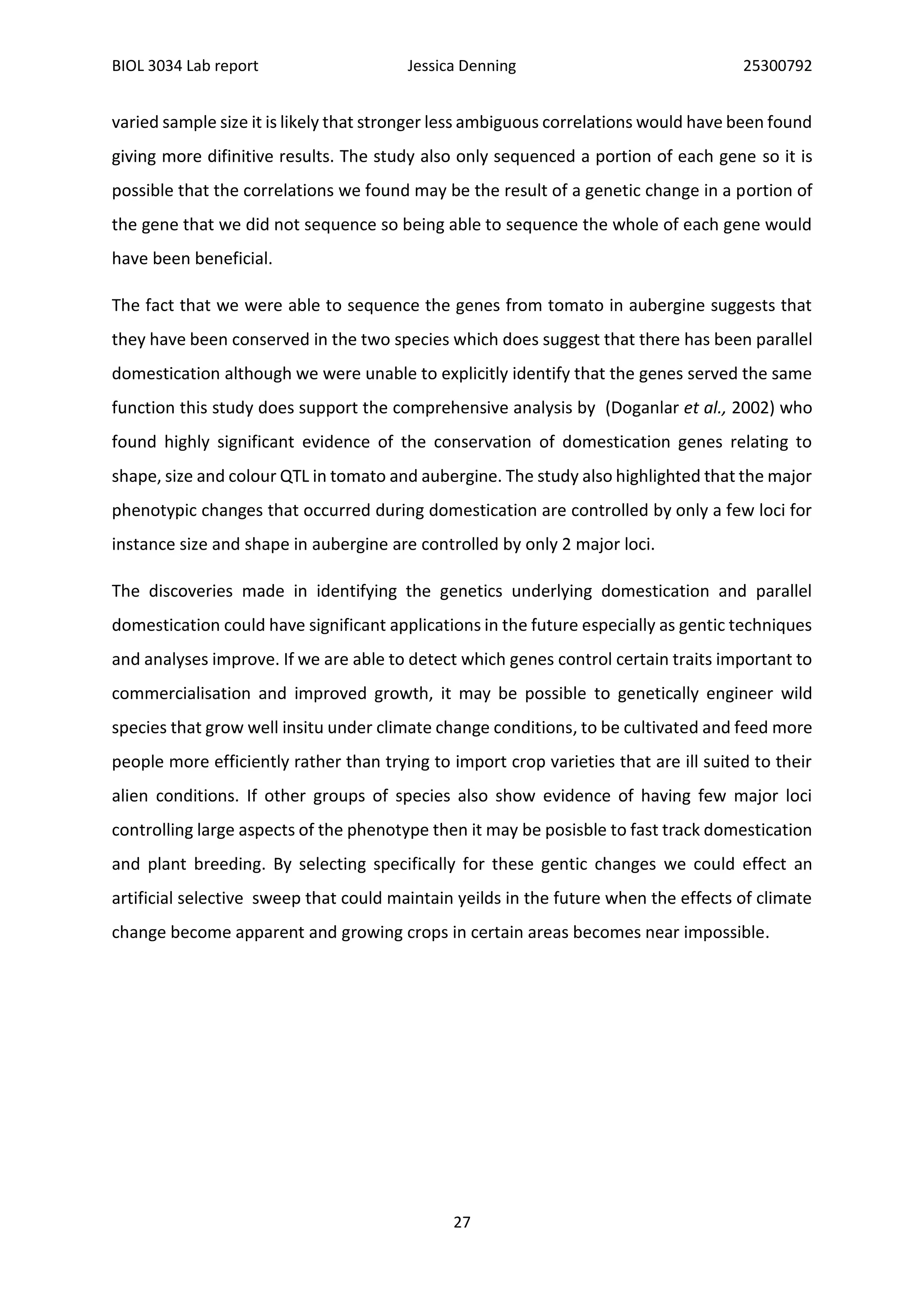 BIOL 3034 Lab report Jessica Denning 25300792
27
varied sample size it is likely that stronger less ambiguous correlations would have been found
giving more difinitive results. The study also only sequenced a portion of each gene so it is
possible that the correlations we found may be the result of a genetic change in a portion of
the gene that we did not sequence so being able to sequence the whole of each gene would
have been beneficial.
The fact that we were able to sequence the genes from tomato in aubergine suggests that
they have been conserved in the two species which does suggest that there has been parallel
domestication although we were unable to explicitly identify that the genes served the same
function this study does support the comprehensive analysis by (Doganlar et al., 2002) who
found highly significant evidence of the conservation of domestication genes relating to
shape, size and colour QTL in tomato and aubergine. The study also highlighted that the major
phenotypic changes that occurred during domestication are controlled by only a few loci for
instance size and shape in aubergine are controlled by only 2 major loci.
The discoveries made in identifying the genetics underlying domestication and parallel
domestication could have significant applications in the future especially as gentic techniques
and analyses improve. If we are able to detect which genes control certain traits important to
commercialisation and improved growth, it may be possible to genetically engineer wild
species that grow well insitu under climate change conditions, to be cultivated and feed more
people more efficiently rather than trying to import crop varieties that are ill suited to their
alien conditions. If other groups of species also show evidence of having few major loci
controlling large aspects of the phenotype then it may be posisble to fast track domestication
and plant breeding. By selecting specifically for these gentic changes we could effect an
artificial selective sweep that could maintain yeilds in the future when the effects of climate
change become apparent and growing crops in certain areas becomes near impossible.
 