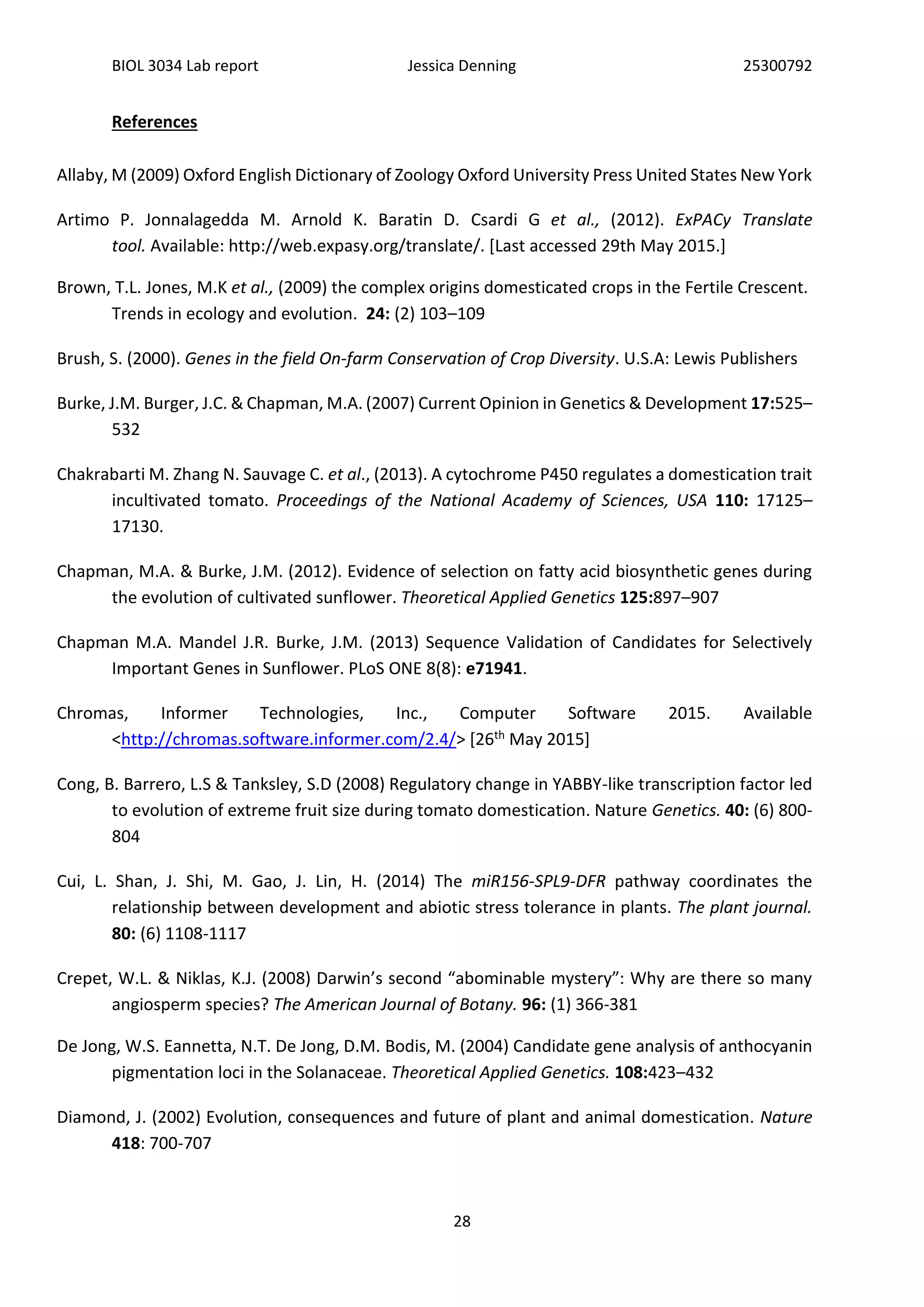 BIOL 3034 Lab report Jessica Denning 25300792
28
References
Allaby, M (2009) Oxford English Dictionary of Zoology Oxford University Press United States New York
Artimo P. Jonnalagedda M. Arnold K. Baratin D. Csardi G et al., (2012). ExPACy Translate
tool. Available: http://web.expasy.org/translate/. [Last accessed 29th May 2015.]
Brown, T.L. Jones, M.K et al., (2009) the complex origins domesticated crops in the Fertile Crescent.
Trends in ecology and evolution. 24: (2) 103–109
Brush, S. (2000). Genes in the field On-farm Conservation of Crop Diversity. U.S.A: Lewis Publishers
Burke, J.M. Burger, J.C. & Chapman, M.A. (2007) Current Opinion in Genetics & Development 17:525–
532
Chakrabarti M. Zhang N. Sauvage C. et al., (2013). A cytochrome P450 regulates a domestication trait
incultivated tomato. Proceedings of the National Academy of Sciences, USA 110: 17125–
17130.
Chapman, M.A. & Burke, J.M. (2012). Evidence of selection on fatty acid biosynthetic genes during
the evolution of cultivated sunflower. Theoretical Applied Genetics 125:897–907
Chapman M.A. Mandel J.R. Burke, J.M. (2013) Sequence Validation of Candidates for Selectively
Important Genes in Sunflower. PLoS ONE 8(8): e71941.
Chromas, Informer Technologies, Inc., Computer Software 2015. Available
<http://chromas.software.informer.com/2.4/> [26th May 2015]
Cong, B. Barrero, L.S & Tanksley, S.D (2008) Regulatory change in YABBY-like transcription factor led
to evolution of extreme fruit size during tomato domestication. Nature Genetics. 40: (6) 800-
804
Cui, L. Shan, J. Shi, M. Gao, J. Lin, H. (2014) The miR156-SPL9-DFR pathway coordinates the
relationship between development and abiotic stress tolerance in plants. The plant journal.
80: (6) 1108-1117
Crepet, W.L. & Niklas, K.J. (2008) Darwin’s second “abominable mystery”: Why are there so many
angiosperm species? The American Journal of Botany. 96: (1) 366-381
De Jong, W.S. Eannetta, N.T. De Jong, D.M. Bodis, M. (2004) Candidate gene analysis of anthocyanin
pigmentation loci in the Solanaceae. Theoretical Applied Genetics. 108:423–432
Diamond, J. (2002) Evolution, consequences and future of plant and animal domestication. Nature
418: 700-707
 