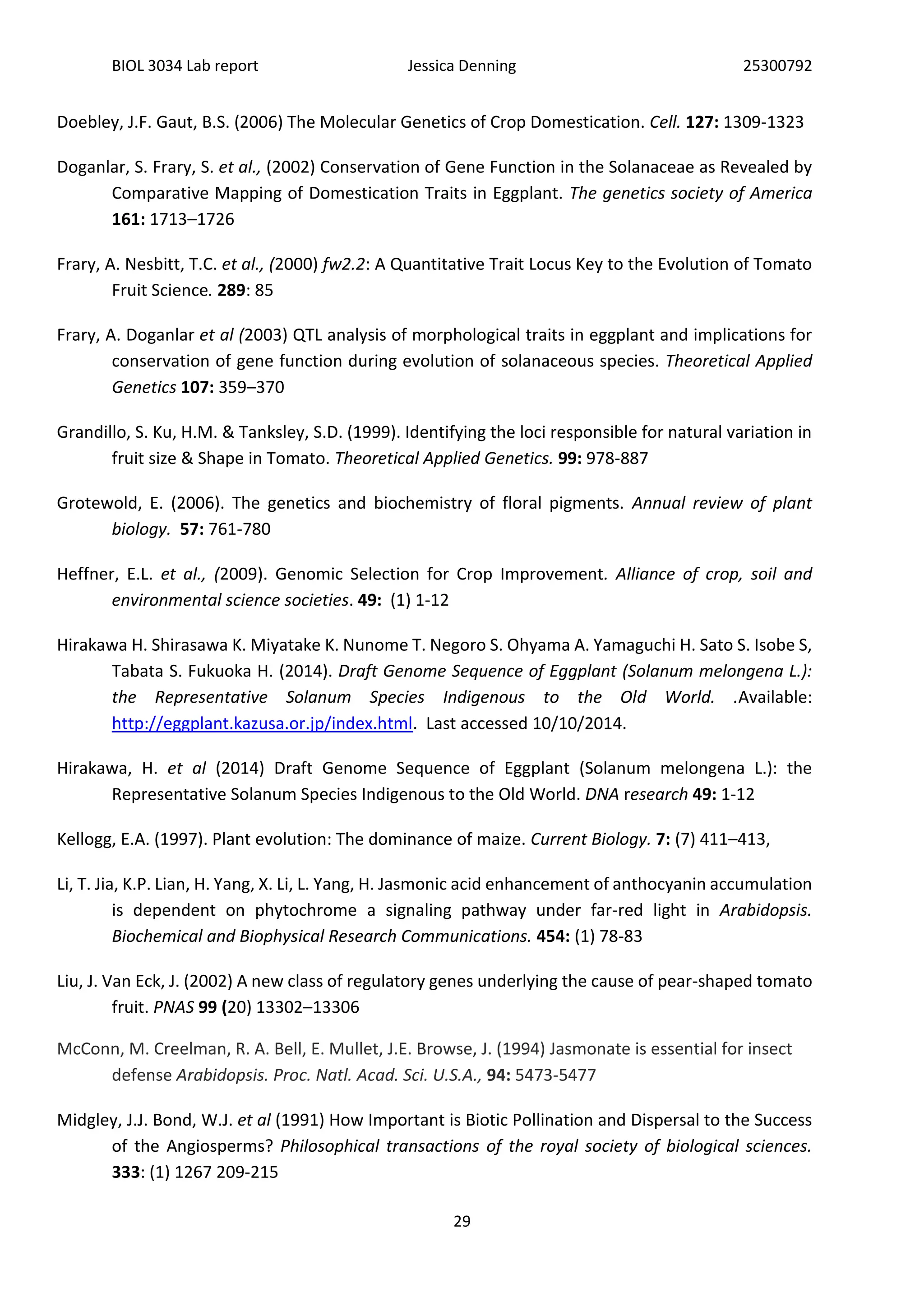 BIOL 3034 Lab report Jessica Denning 25300792
29
Doebley, J.F. Gaut, B.S. (2006) The Molecular Genetics of Crop Domestication. Cell. 127: 1309-1323
Doganlar, S. Frary, S. et al., (2002) Conservation of Gene Function in the Solanaceae as Revealed by
Comparative Mapping of Domestication Traits in Eggplant. The genetics society of America
161: 1713–1726
Frary, A. Nesbitt, T.C. et al., (2000) fw2.2: A Quantitative Trait Locus Key to the Evolution of Tomato
Fruit Science. 289: 85
Frary, A. Doganlar et al (2003) QTL analysis of morphological traits in eggplant and implications for
conservation of gene function during evolution of solanaceous species. Theoretical Applied
Genetics 107: 359–370
Grandillo, S. Ku, H.M. & Tanksley, S.D. (1999). Identifying the loci responsible for natural variation in
fruit size & Shape in Tomato. Theoretical Applied Genetics. 99: 978-887
Grotewold, E. (2006). The genetics and biochemistry of floral pigments. Annual review of plant
biology. 57: 761-780
Heffner, E.L. et al., (2009). Genomic Selection for Crop Improvement. Alliance of crop, soil and
environmental science societies. 49: (1) 1-12
Hirakawa H. Shirasawa K. Miyatake K. Nunome T. Negoro S. Ohyama A. Yamaguchi H. Sato S. Isobe S,
Tabata S. Fukuoka H. (2014). Draft Genome Sequence of Eggplant (Solanum melongena L.):
the Representative Solanum Species Indigenous to the Old World. .Available:
http://eggplant.kazusa.or.jp/index.html. Last accessed 10/10/2014.
Hirakawa, H. et al (2014) Draft Genome Sequence of Eggplant (Solanum melongena L.): the
Representative Solanum Species Indigenous to the Old World. DNA research 49: 1-12
Kellogg, E.A. (1997). Plant evolution: The dominance of maize. Current Biology. 7: (7) 411–413,
Li, T. Jia, K.P. Lian, H. Yang, X. Li, L. Yang, H. Jasmonic acid enhancement of anthocyanin accumulation
is dependent on phytochrome a signaling pathway under far-red light in Arabidopsis.
Biochemical and Biophysical Research Communications. 454: (1) 78-83
Liu, J. Van Eck, J. (2002) A new class of regulatory genes underlying the cause of pear-shaped tomato
fruit. PNAS 99 (20) 13302–13306
McConn, M. Creelman, R. A. Bell, E. Mullet, J.E. Browse, J. (1994) Jasmonate is essential for insect
defense Arabidopsis. Proc. Natl. Acad. Sci. U.S.A., 94: 5473-5477
Midgley, J.J. Bond, W.J. et al (1991) How Important is Biotic Pollination and Dispersal to the Success
of the Angiosperms? Philosophical transactions of the royal society of biological sciences.
333: (1) 1267 209-215
 
