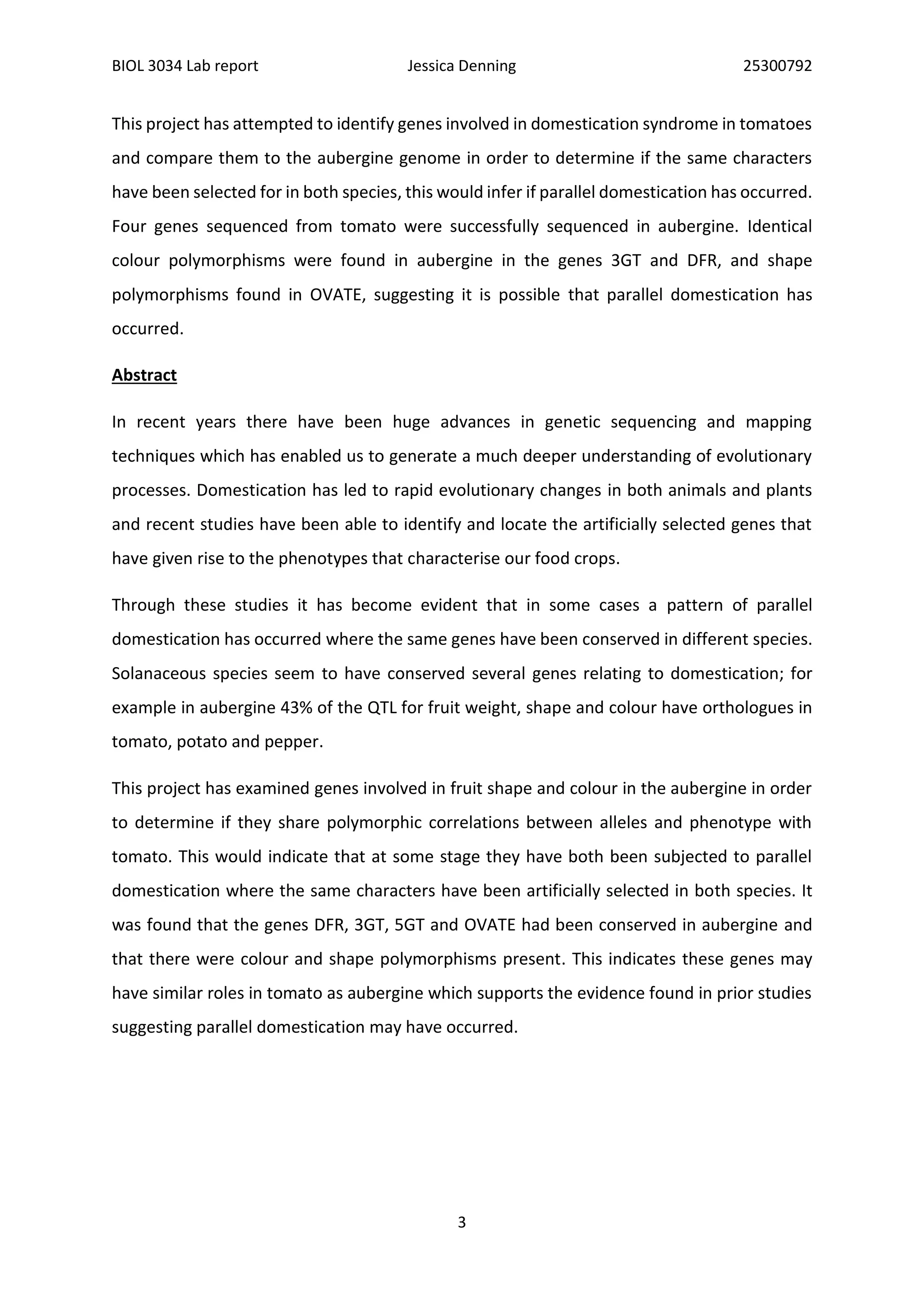 BIOL 3034 Lab report Jessica Denning 25300792
3
This project has attempted to identify genes involved in domestication syndrome in tomatoes
and compare them to the aubergine genome in order to determine if the same characters
have been selected for in both species, this would infer if parallel domestication has occurred.
Four genes sequenced from tomato were successfully sequenced in aubergine. Identical
colour polymorphisms were found in aubergine in the genes 3GT and DFR, and shape
polymorphisms found in OVATE, suggesting it is possible that parallel domestication has
occurred.
Abstract
In recent years there have been huge advances in genetic sequencing and mapping
techniques which has enabled us to generate a much deeper understanding of evolutionary
processes. Domestication has led to rapid evolutionary changes in both animals and plants
and recent studies have been able to identify and locate the artificially selected genes that
have given rise to the phenotypes that characterise our food crops.
Through these studies it has become evident that in some cases a pattern of parallel
domestication has occurred where the same genes have been conserved in different species.
Solanaceous species seem to have conserved several genes relating to domestication; for
example in aubergine 43% of the QTL for fruit weight, shape and colour have orthologues in
tomato, potato and pepper.
This project has examined genes involved in fruit shape and colour in the aubergine in order
to determine if they share polymorphic correlations between alleles and phenotype with
tomato. This would indicate that at some stage they have both been subjected to parallel
domestication where the same characters have been artificially selected in both species. It
was found that the genes DFR, 3GT, 5GT and OVATE had been conserved in aubergine and
that there were colour and shape polymorphisms present. This indicates these genes may
have similar roles in tomato as aubergine which supports the evidence found in prior studies
suggesting parallel domestication may have occurred.
 