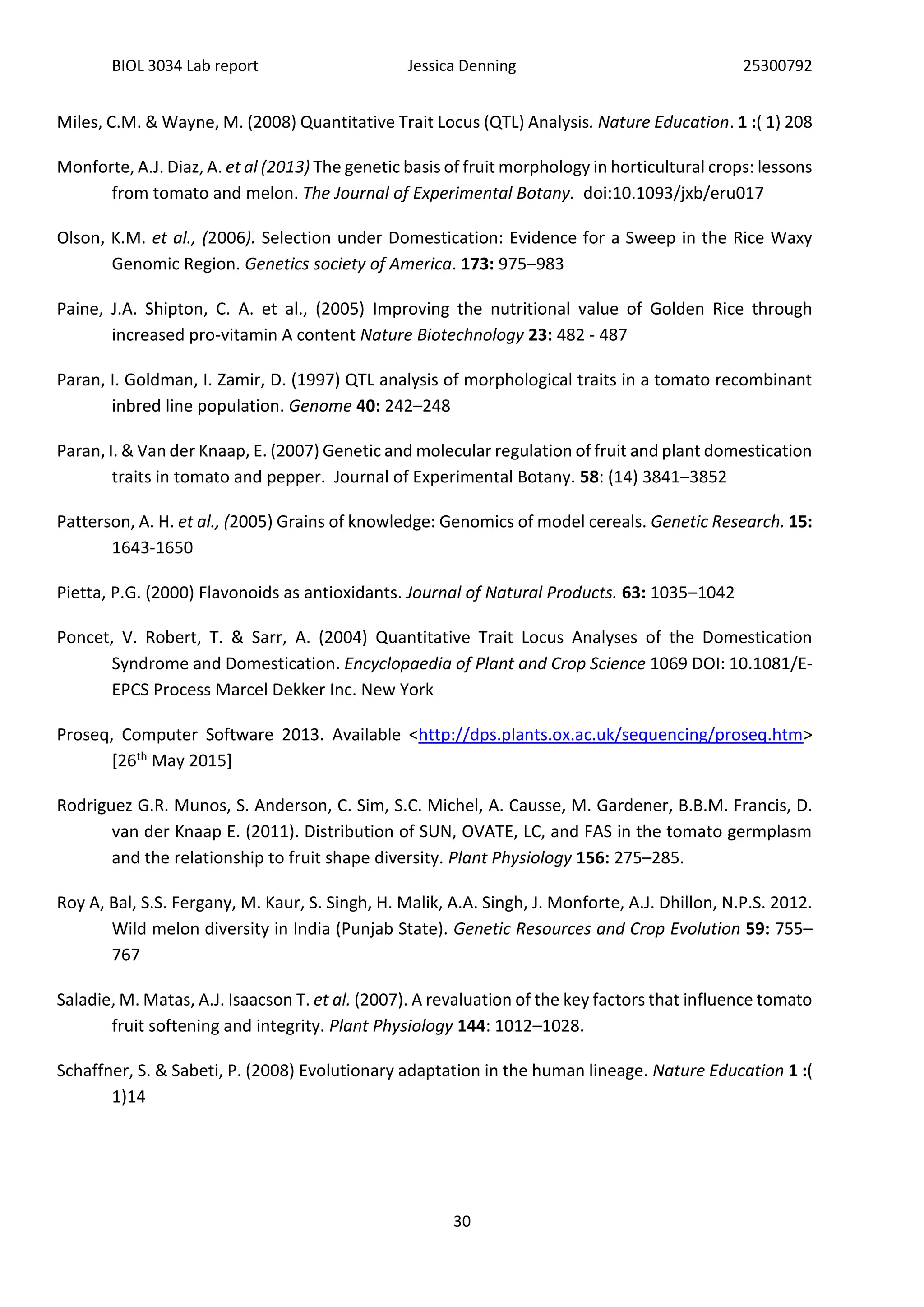BIOL 3034 Lab report Jessica Denning 25300792
30
Miles, C.M. & Wayne, M. (2008) Quantitative Trait Locus (QTL) Analysis. Nature Education. 1 :( 1) 208
Monforte, A.J. Diaz, A. et al (2013) The genetic basis of fruit morphology in horticultural crops: lessons
from tomato and melon. The Journal of Experimental Botany. doi:10.1093/jxb/eru017
Olson, K.M. et al., (2006). Selection under Domestication: Evidence for a Sweep in the Rice Waxy
Genomic Region. Genetics society of America. 173: 975–983
Paine, J.A. Shipton, C. A. et al., (2005) Improving the nutritional value of Golden Rice through
increased pro-vitamin A content Nature Biotechnology 23: 482 - 487
Paran, I. Goldman, I. Zamir, D. (1997) QTL analysis of morphological traits in a tomato recombinant
inbred line population. Genome 40: 242–248
Paran, I. & Van der Knaap, E. (2007) Genetic and molecular regulation of fruit and plant domestication
traits in tomato and pepper. Journal of Experimental Botany. 58: (14) 3841–3852
Patterson, A. H. et al., (2005) Grains of knowledge: Genomics of model cereals. Genetic Research. 15:
1643-1650
Pietta, P.G. (2000) Flavonoids as antioxidants. Journal of Natural Products. 63: 1035–1042
Poncet, V. Robert, T. & Sarr, A. (2004) Quantitative Trait Locus Analyses of the Domestication
Syndrome and Domestication. Encyclopaedia of Plant and Crop Science 1069 DOI: 10.1081/E-
EPCS Process Marcel Dekker Inc. New York
Proseq, Computer Software 2013. Available <http://dps.plants.ox.ac.uk/sequencing/proseq.htm>
[26th May 2015]
Rodriguez G.R. Munos, S. Anderson, C. Sim, S.C. Michel, A. Causse, M. Gardener, B.B.M. Francis, D.
van der Knaap E. (2011). Distribution of SUN, OVATE, LC, and FAS in the tomato germplasm
and the relationship to fruit shape diversity. Plant Physiology 156: 275–285.
Roy A, Bal, S.S. Fergany, M. Kaur, S. Singh, H. Malik, A.A. Singh, J. Monforte, A.J. Dhillon, N.P.S. 2012.
Wild melon diversity in India (Punjab State). Genetic Resources and Crop Evolution 59: 755–
767
Saladie, M. Matas, A.J. Isaacson T. et al. (2007). A revaluation of the key factors that influence tomato
fruit softening and integrity. Plant Physiology 144: 1012–1028.
Schaffner, S. & Sabeti, P. (2008) Evolutionary adaptation in the human lineage. Nature Education 1 :(
1)14
 