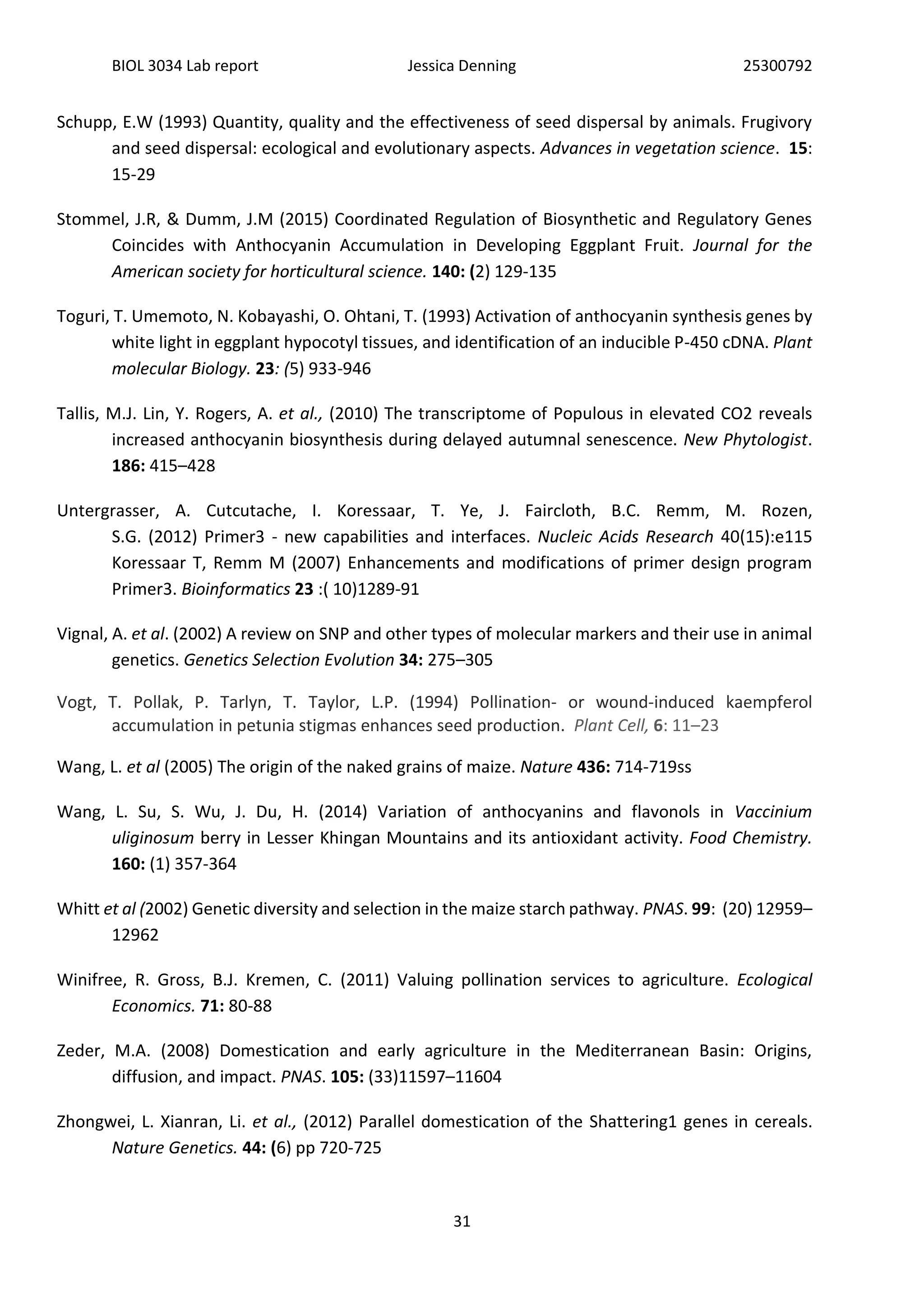 BIOL 3034 Lab report Jessica Denning 25300792
31
Schupp, E.W (1993) Quantity, quality and the effectiveness of seed dispersal by animals. Frugivory
and seed dispersal: ecological and evolutionary aspects. Advances in vegetation science. 15:
15-29
Stommel, J.R, & Dumm, J.M (2015) Coordinated Regulation of Biosynthetic and Regulatory Genes
Coincides with Anthocyanin Accumulation in Developing Eggplant Fruit. Journal for the
American society for horticultural science. 140: (2) 129-135
Toguri, T. Umemoto, N. Kobayashi, O. Ohtani, T. (1993) Activation of anthocyanin synthesis genes by
white light in eggplant hypocotyl tissues, and identification of an inducible P-450 cDNA. Plant
molecular Biology. 23: (5) 933-946
Tallis, M.J. Lin, Y. Rogers, A. et al., (2010) The transcriptome of Populous in elevated CO2 reveals
increased anthocyanin biosynthesis during delayed autumnal senescence. New Phytologist.
186: 415–428
Untergrasser, A. Cutcutache, I. Koressaar, T. Ye, J. Faircloth, B.C. Remm, M. Rozen,
S.G. (2012) Primer3 - new capabilities and interfaces. Nucleic Acids Research 40(15):e115
Koressaar T, Remm M (2007) Enhancements and modifications of primer design program
Primer3. Bioinformatics 23 :( 10)1289-91
Vignal, A. et al. (2002) A review on SNP and other types of molecular markers and their use in animal
genetics. Genetics Selection Evolution 34: 275–305
Vogt, T. Pollak, P. Tarlyn, T. Taylor, L.P. (1994) Pollination- or wound-induced kaempferol
accumulation in petunia stigmas enhances seed production. Plant Cell, 6: 11–23
Wang, L. et al (2005) The origin of the naked grains of maize. Nature 436: 714-719ss
Wang, L. Su, S. Wu, J. Du, H. (2014) Variation of anthocyanins and flavonols in Vaccinium
uliginosum berry in Lesser Khingan Mountains and its antioxidant activity. Food Chemistry.
160: (1) 357-364
Whitt et al (2002) Genetic diversity and selection in the maize starch pathway. PNAS. 99: (20) 12959–
12962
Winifree, R. Gross, B.J. Kremen, C. (2011) Valuing pollination services to agriculture. Ecological
Economics. 71: 80-88
Zeder, M.A. (2008) Domestication and early agriculture in the Mediterranean Basin: Origins,
diffusion, and impact. PNAS. 105: (33)11597–11604
Zhongwei, L. Xianran, Li. et al., (2012) Parallel domestication of the Shattering1 genes in cereals.
Nature Genetics. 44: (6) pp 720-725
 