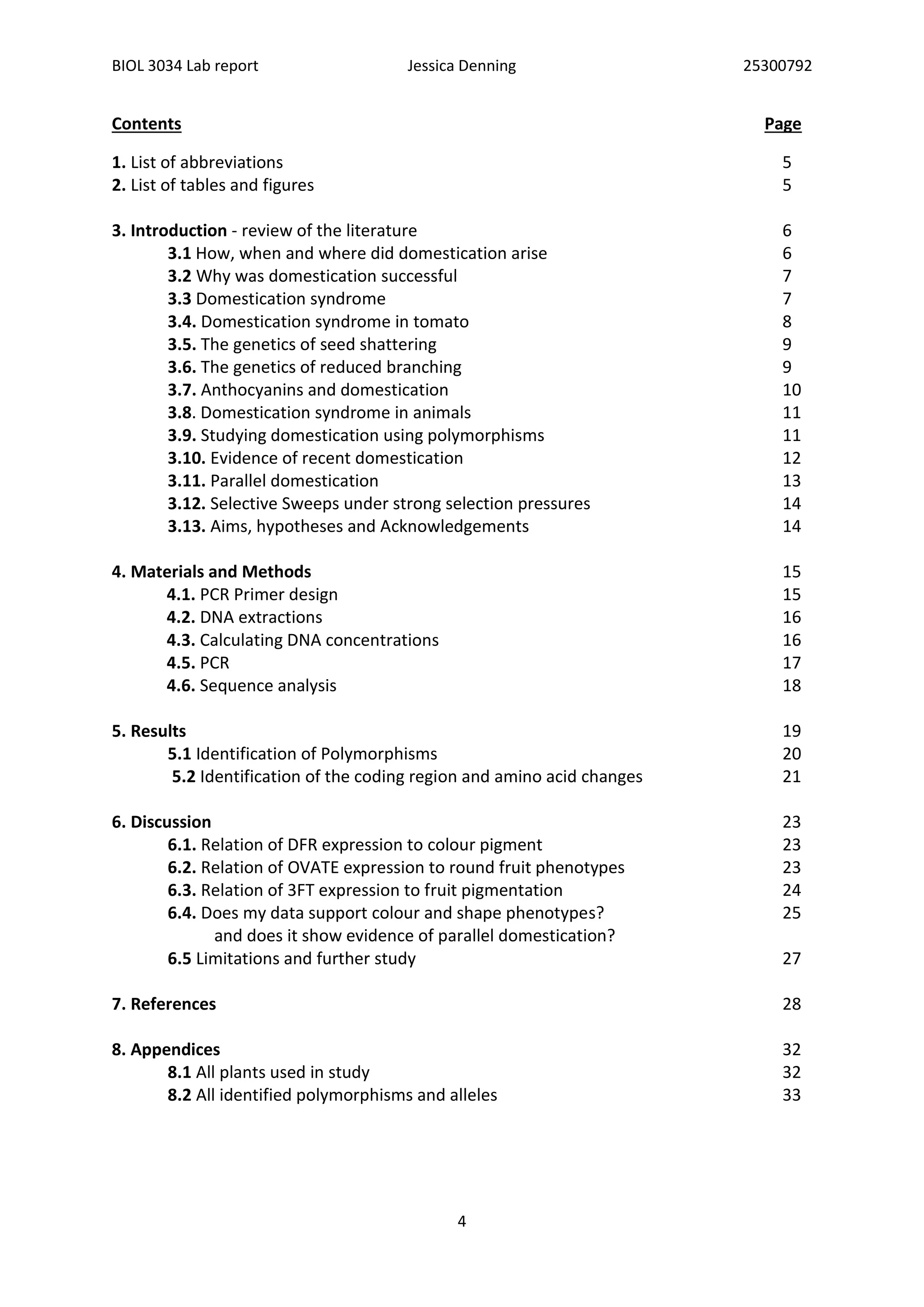 BIOL 3034 Lab report Jessica Denning 25300792
4
Contents Page
1. List of abbreviations 5
2. List of tables and figures 5
3. Introduction - review of the literature 6
3.1 How, when and where did domestication arise 6
3.2 Why was domestication successful 7
3.3 Domestication syndrome 7
3.4. Domestication syndrome in tomato 8
3.5. The genetics of seed shattering 9
3.6. The genetics of reduced branching 9
3.7. Anthocyanins and domestication 10
3.8. Domestication syndrome in animals 11
3.9. Studying domestication using polymorphisms 11
3.10. Evidence of recent domestication 12
3.11. Parallel domestication 13
3.12. Selective Sweeps under strong selection pressures 14
3.13. Aims, hypotheses and Acknowledgements 14
4. Materials and Methods 15
4.1. PCR Primer design 15
4.2. DNA extractions 16
4.3. Calculating DNA concentrations 16
4.5. PCR 17
4.6. Sequence analysis 18
5. Results 19
5.1 Identification of Polymorphisms 20
5.2 Identification of the coding region and amino acid changes 21
6. Discussion 23
6.1. Relation of DFR expression to colour pigment 23
6.2. Relation of OVATE expression to round fruit phenotypes 23
6.3. Relation of 3FT expression to fruit pigmentation 24
6.4. Does my data support colour and shape phenotypes? 25
and does it show evidence of parallel domestication?
6.5 Limitations and further study 27
7. References 28
8. Appendices 32
8.1 All plants used in study 32
8.2 All identified polymorphisms and alleles 33
 