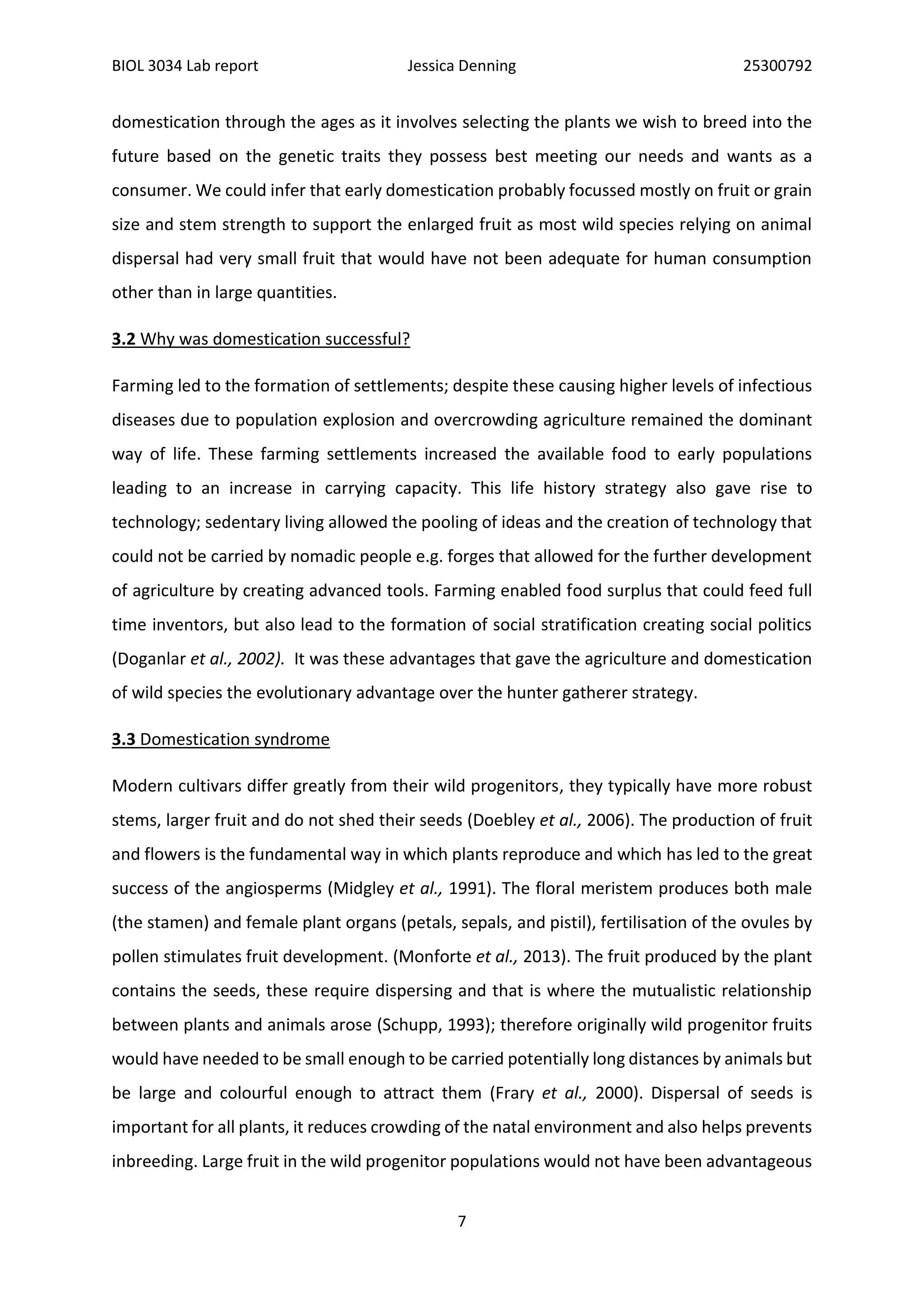 BIOL 3034 Lab report Jessica Denning 25300792
7
domestication through the ages as it involves selecting the plants we wish to breed into the
future based on the genetic traits they possess best meeting our needs and wants as a
consumer. We could infer that early domestication probably focussed mostly on fruit or grain
size and stem strength to support the enlarged fruit as most wild species relying on animal
dispersal had very small fruit that would have not been adequate for human consumption
other than in large quantities.
3.2 Why was domestication successful?
Farming led to the formation of settlements; despite these causing higher levels of infectious
diseases due to population explosion and overcrowding agriculture remained the dominant
way of life. These farming settlements increased the available food to early populations
leading to an increase in carrying capacity. This life history strategy also gave rise to
technology; sedentary living allowed the pooling of ideas and the creation of technology that
could not be carried by nomadic people e.g. forges that allowed for the further development
of agriculture by creating advanced tools. Farming enabled food surplus that could feed full
time inventors, but also lead to the formation of social stratification creating social politics
(Doganlar et al., 2002). It was these advantages that gave the agriculture and domestication
of wild species the evolutionary advantage over the hunter gatherer strategy.
3.3 Domestication syndrome
Modern cultivars differ greatly from their wild progenitors, they typically have more robust
stems, larger fruit and do not shed their seeds (Doebley et al., 2006). The production of fruit
and flowers is the fundamental way in which plants reproduce and which has led to the great
success of the angiosperms (Midgley et al., 1991). The floral meristem produces both male
(the stamen) and female plant organs (petals, sepals, and pistil), fertilisation of the ovules by
pollen stimulates fruit development. (Monforte et al., 2013). The fruit produced by the plant
contains the seeds, these require dispersing and that is where the mutualistic relationship
between plants and animals arose (Schupp, 1993); therefore originally wild progenitor fruits
would have needed to be small enough to be carried potentially long distances by animals but
be large and colourful enough to attract them (Frary et al., 2000). Dispersal of seeds is
important for all plants, it reduces crowding of the natal environment and also helps prevents
inbreeding. Large fruit in the wild progenitor populations would not have been advantageous
 